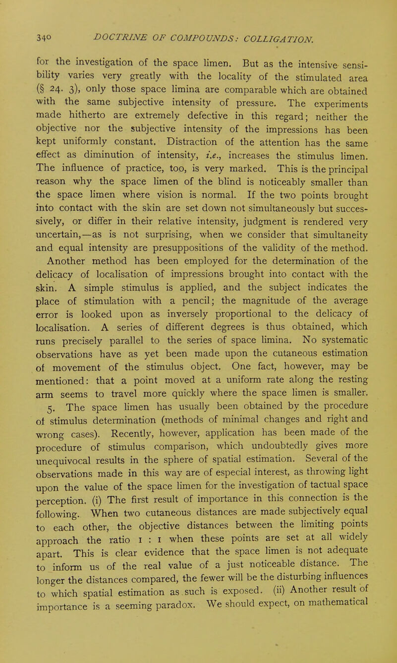 foi the investigation of the space limen. But as the intensive sensi- bility varies very greatly with the locality of the stimulated area (§ 24- 3)> only those space limina are comparable which are obtained with the same subjective intensity of pressure. The experiments made hitherto are extremely defective in this regard; neither the objective nor the subjective intensity of the impressions has been kept uniformly constant. Distraction of the attention has the same effect as diminution of intensity, i.e., increases the stimulus limen. The influence of practice, too, is very marked. This is the principal reason why the space limen of the blind is noticeably smaller than the space limen where vision is normal. If the two points brought into contact with the skin are set down not simultaneously but succes- sively, or differ in their relative intensity, judgment is rendered very uncertain,—as is not surprising, when we consider that simultaneity and equal intensity are presuppositions of the validity of the method. Another method has been employed for the determination of the delicacy of localisation of impressions brought into contact with the skin. A simple stimulus is applied, and the subject indicates the place of stimulation with a pencil; the magnitude of the average error is looked upon as inversely proportional to the delicacy of localisation. A series of different degrees is thus obtained, which runs precisely parallel to the series of space limina. No systematic observations have as yet been made upon the cutaneous estimation of movement of the stimulus object. One fact, however, may be mentioned: that a point moved at a uniform rate along the resting arm seems to travel more quickly where the space limen is smaller. 5. The space limen has usually been obtained by the procedure of stimulus determination (methods of minimal changes and right and wrong cases). Recently, however, application has been made of the procedure of stimulus comparison, which undoubtedly gives more unequivocal results in the sphere of spatial estimation. Several of the observations made in this way are of especial interest, as throwing light upon the value of the space limen for the investigation of tactual space perception, (i) The first result of importance in this connection is the following. When two cutaneous distances are made subjectively equal to each other, the objective distances between the limiting points approach the ratio 1 : 1 when these points are set at all widely apart. This is clear evidence that the space limen is not adequate to inform us of the real value of a just noticeable distance. The longer the distances compared, the fewer will be the disturbing influences to which spatial estimation as such is exposed, (ii) Another result of importance is a seeming paradox. We should expect, on mathematical