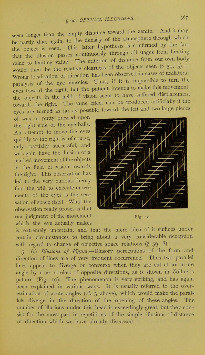 seem longer than the empty distance toward the zenith And it may be partly due, again, to the density of the atmosphere through which thePobject is seen. This latter hypothesis is confirmed by the fact that the illusion passes continuously through all stages fiom luni mg value to limiting value. The criterion of distance from our own body would then be the relative clearness of the objects seen (§ 59; 5)- Wrong localisation of direction has been observed in cases of unilateral paralysis of the eye muscles. Thus, if it is impossible to turn the eyes toward the right, but the patient intends to make this movement, the objects in the field of vision seem to have suffered displacement towards the right. The same effect can be produced artificially if the eyes are turned as far as possible toward the left and two large pieces of wax or putty pressed upon the right side of the eye balls. An attempt to move the eyes quickly to the right is, of course, only partially successful, and we again have the illusion of a marked movement of the objects in the field of vision towards the right. This observation has led to the very curious theory that the will to execute move- ments of the eyes is the sen- sation of space itself. What the observation really proves is that our judgment of the movement Fig. i0. which the eye actually makes is extremely uncertain, and that the mere idea of it suffices under certain circumstances to bring about a very considerable deception with regard to change of objective space relations (§ 59. 8). 5. (c) Illusions of Figure.—Illusory perceptions of the form and direction of lines are of very frequent occurrence. Thus two parallel lines appear to diverge or converge when they are cut at an acute angle by cross strokes of opposite directions, as is shown in Zollner’s pattern (Fig. 10). The phenomenon is very striking, and has again been explained in various ways. It is usually referred to the over- estimation of acute angles (cf. 3 above), which would make the paral- lels diverge in the direction of the opening of these angles. The number of illusions under this head is exceedingly great, but they con- sist for the most part in repetitions of the simpler illusions of distance or direction which we have already discussed.