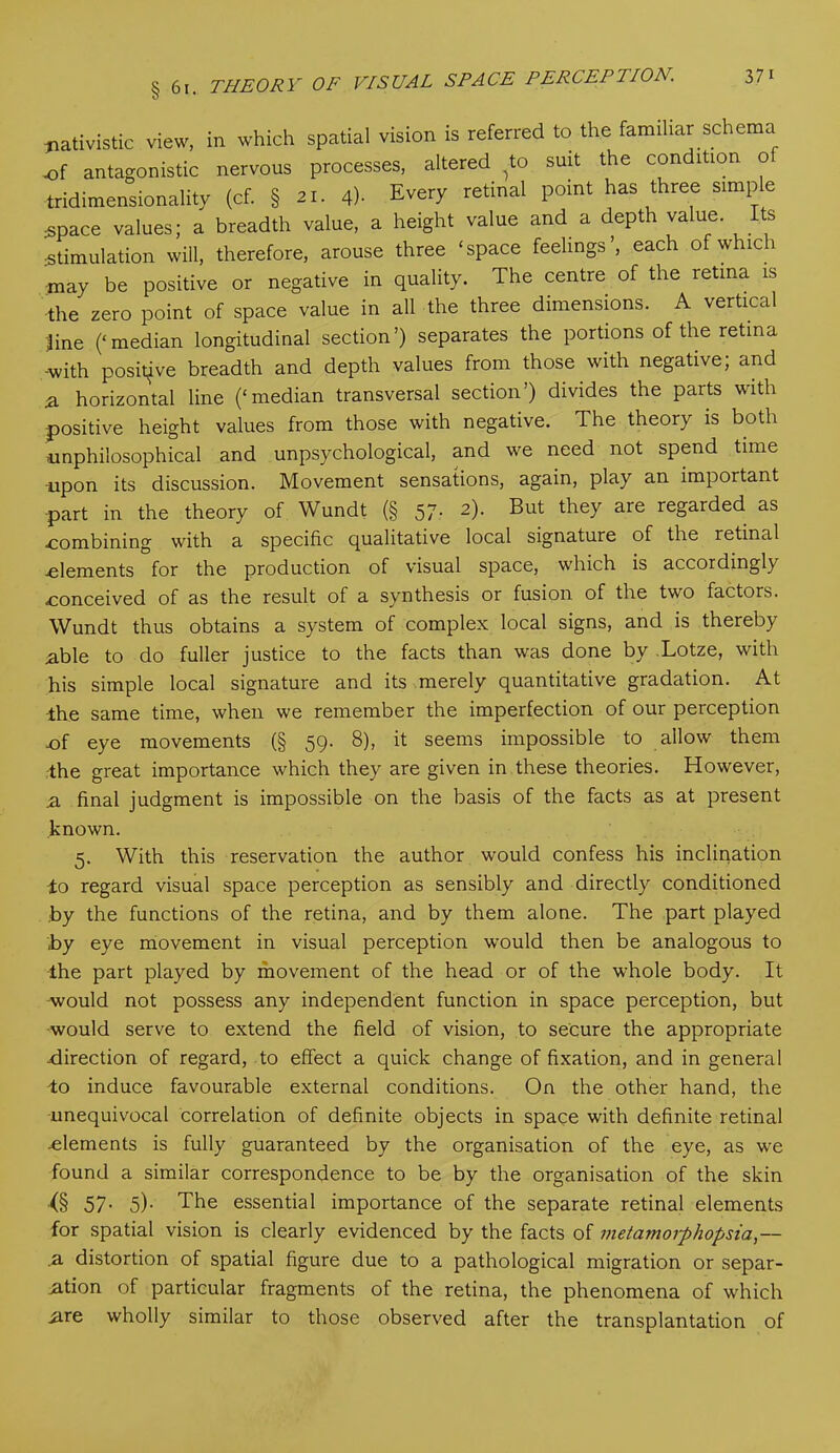 O *' tmtivistic view, in which spatial vision is referred to the familiar schema of antagonistic nervous processes, altered to suit the condition o tridimensionality (cf. § 21. 4)- Every retinal point has three simple space values; a breadth value, a height value and a depth value. Its stimulation will, therefore, arouse three ‘space feelings’, each ofw ici may be positive or negative in quality. The centre of the retina is the zero point of space value in all the three dimensions. A vertical line (‘median longitudinal section’) separates the portions of the retina -with positive breadth and depth values from those with negative; and ■a horizontal line (‘median transversal section’) divides the parts with -positive height values from those with negative. The theory is both iinphiiosophical and unpsychological, and we need not spend time upon its discussion. Movement sensations, again, play an important part in the theory of Wundt (§ 57. 2). But they are regarded as combining with a specific qualitative local signature of the letinal dements for the production of visual space, which is accordingly conceived of as the result of a synthesis or fusion of the two factors. Wundt thus obtains a system of complex local signs, and is thereby able to do fuller justice to the facts than was done by Lotze, with his simple local signature and its merely quantitative gradation. At -the same time, when we remember the imperfection of our perception cf eye movements (§ 59. 8), it seems impossible to allow them the great importance which they are given in these theories. However, a final judgment is impossible on the basis of the facts as at present known. 5. With this reservation the author would confess his inclination to regard visual space perception as sensibly and directly conditioned by the functions of the retina, and by them alone. The part played by eye movement in visual perception would then be analogous to the part played by movement of the head or of the whole body. It -would not possess any independent function in space perception, but would serve to extend the field of vision, to secure the appropriate -direction of regard, to effect a quick change of fixation, and in general to induce favourable external conditions. On the other hand, the unequivocal correlation of definite objects in space with definite retinal elements is fully guaranteed by the organisation of the eye, as we found a similar correspondence to be by the organisation of the skin (§ 57- 5)- The essential importance of the separate retinal elements for spatial vision is clearly evidenced by the facts of metamorphopsia,— .a distortion of spatial figure due to a pathological migration or separ- ation of particular fragments of the retina, the phenomena of which iire wholly similar to those observed after the transplantation of