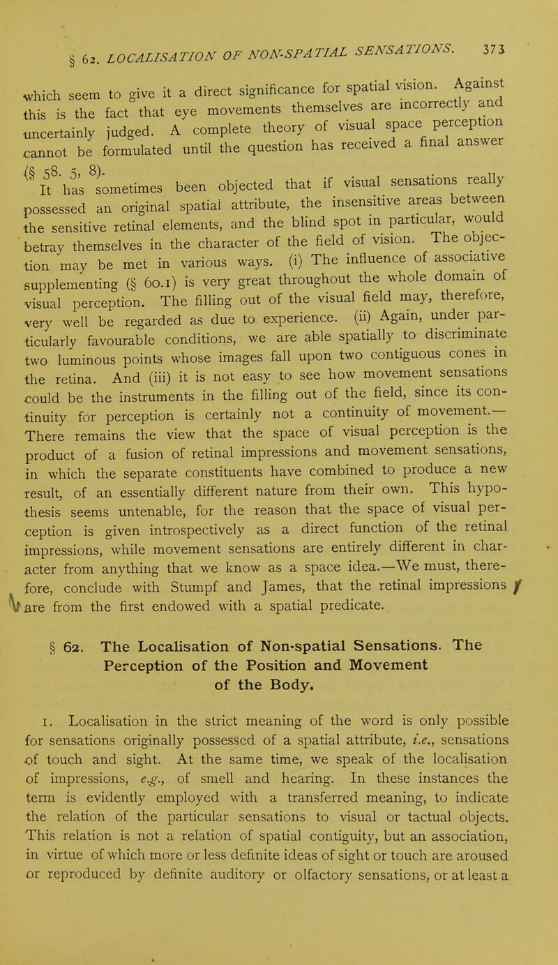 which seem to give it a direct significance for spatial vision. Aga this is the fact that eye movements themselves are incorrectly and uncertainly judged. A complete theory of visual space perception cannot be formulated until the question has received a final answer <§ if has Sometimes been objected that if visual sensations really possessed an original spatial attribute, the insensitive areas between the sensitive retinal elements, and the blind spot in particular, would betray themselves in the character of the field of vision. The o jec- tion may be met in various ways, (i) The influence of associative supplementing (§ 60.1) is very great throughout the whole domain of ■visual perception. The filling out of the visual field may, therefore, very well be regarded as due to experience, (ii) Again, under par- ticularly favourable conditions, we are able spatially to discriminate two luminous points whose images fall upon two contiguous cones in the retina. And (iii) it is not easy to see how movement sensations could be the instruments in the filling out of the field, since its con- tinuity for perception is certainly not a continuity of movement. There remains the view that the space of visual perception is the product of a fusion of retinal impressions and movement sensations, in which the separate constituents have combined to produce a new result, of an essentially different nature from their own. This hypo- thesis seems untenable, for the reason that the space of visual per- ception is given introspectively as a direct function of the retinal impressions, while movement sensations are entirely different in char- acter from anything that we know as a space idea.—We must, there- fore, conclude with Stumpf and James, that the retinal impressions f \f are from the first endowed with a spatial predicate. § 62. The Localisation of Non-spatial Sensations. The Perception of the Position and Movement of the Body. 1. Localisation in the strict meaning of the word is only possible for sensations originally possessed of a spatial attribute, i.e., sensations of touch and sight. At the same time, we speak of the localisation of impressions, e.g., of smell and hearing. In these instances the term is evidently employed with a transferred meaning, to indicate the relation of the particular sensations to visual or tactual objects. This relation is not a relation of spatial contiguity, but an association, in virtue of which more or less definite ideas of sight or touch are aroused or reproduced by definite auditory or olfactory sensations, or at least a