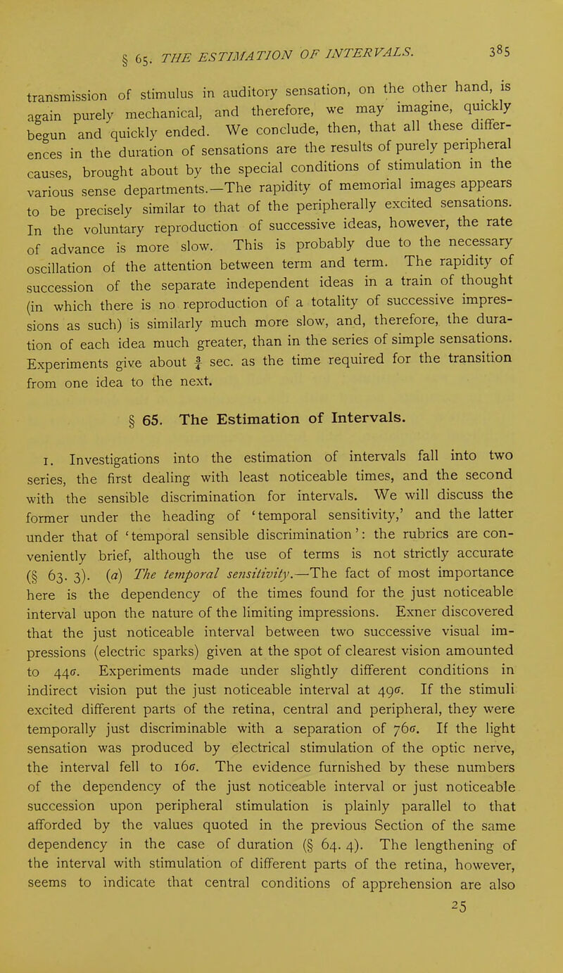 transmission of stimulus in auditory sensation, on the other hand is again purely mechanical, and therefore, we may imagine, quickly begun and quickly ended. We conclude, then, that all these differ- ences in the duration of sensations are the results of purely peripheral causes, brought about by the special conditions of stimulation m the various sense departments.-The rapidity of memorial images appears to be precisely similar to that of the peripherally excited sensations. In the voluntary reproduction of successive ideas, however, the rate of advance is more slow. This is probably due to the necessary oscillation of the attention between term and term. The rapidity of succession of the separate independent ideas in a train of thought (in which there is no reproduction of a totality of successive impres- sions as such) is similarly much more slow, and, therefore, the dura- tion of each idea much greater, than in the series of simple sensations. Experiments give about £ sec. as the time required for the transition from one idea to the next. § 65. The Estimation of Intervals. 1. Investigations into the estimation of intervals fall into two series, the first dealing with least noticeable times, and the second with the sensible discrimination for intervals. We will discuss the former under the heading of ‘temporal sensitivity,’ and the latter under that of ‘temporal sensible discrimination’: the rubrics are con- veniently brief, although the use of terms is not strictly accurate (§ 63. 3). (a) The temporal sensitivity.—The fact of most importance here is the dependency of the times found for the just noticeable interval upon the nature of the limiting impressions. Exner discovered that the just noticeable interval between two successive visual im- pressions (electric sparks) given at the spot of clearest vision amounted to 440. Experiments made under slightly different conditions in indirect vision put the just noticeable interval at 490. If the stimuli excited different parts of the retina, central and peripheral, they were temporally just discriminable with a separation of 76(7. If the light sensation was produced by electrical stimulation of the optic nerve, the interval fell to i6ff. The evidence furnished by these numbers of the dependency of the just noticeable interval or just noticeable succession upon peripheral stimulation is plainly parallel to that afforded by the values quoted in the previous Section of the same dependency in the case of duration (§ 64. 4). The lengthening of the interval with stimulation of different parts of the retina, however, seems to indicate that central conditions of apprehension are also 25