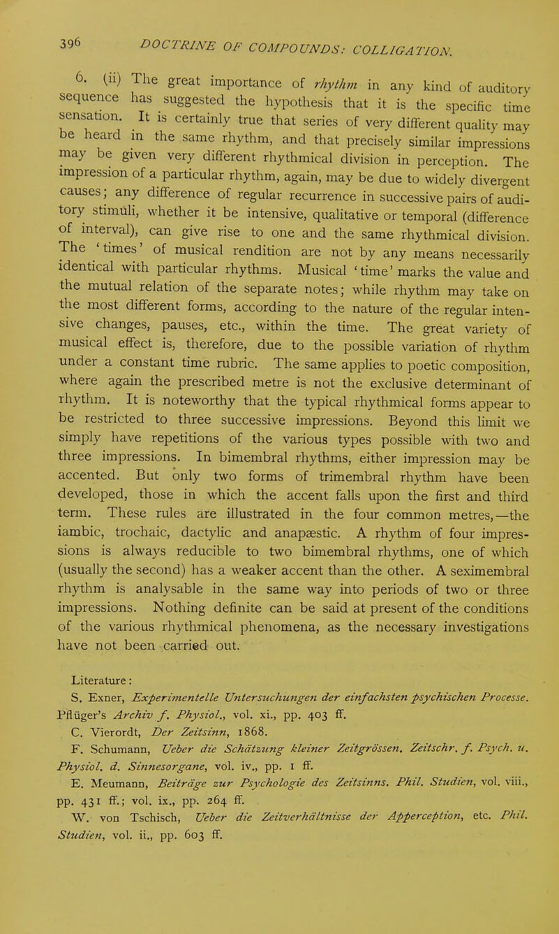 0. (u) The great importance of rhythm in any kind of auditory sequence has suggested the hypothesis that it is the specific time sensation. . It is certainly true that series of very different quality may be heard in the same rhythm, and that precisely similar impressions may be given very different rhythmical division in perception. The impression of a particular rhythm, again, may be due to widely divergent causes; any difference of regular recurrence in successive pairs of audi- tory stimuli, whether it be intensive, qualitative or temporal (difference of interval), can give rise to one and the same rhythmical division. The times’ of musical rendition are not by any means necessarily identical with particular rhythms. Musical ‘time’marks the value and the mutual relation of the separate notes; while rhythm may take on the most different forms, according to the nature of the regular inten- sive changes, pauses, etc., within the time. The great variety of musical effect is, therefore, due to the possible variation of rhythm under a constant time rubric. The same applies to poetic composition, where again the prescribed metre is not the exclusive determinant of rhythm. It is noteworthy that the typical rhythmical forms appear to be restricted to three successive impressions. Beyond this limit we simply have repetitions of the various types possible with two and three impressions. In bimembral rhythms, either impression may be accented. But only two forms of trimembral rhythm have been developed, those in which the accent falls upon the first and third term. These rules are illustrated in the four common metres,—the iambic, trochaic, dactylic and anapaestic. A rhythm of four impres- sions is always reducible to two bimembral rhythms, one of which (usually the second) has a weaker accent than the other. A seximembral rhythm is analysable in the same way into periods of two or three impressions. Nothing definite can be said at present of the conditions of the various rhythmical phenomena, as the necessary investigations have not been carried out. Literature: S. Exner, Experimentelle Untersuchungen der einfachsten psychischen Processe. Pfliiger’s Archtv f. Physiol., vol. xi., pp. 403 ff. C. Vierordt, Der Zeitsinn, 1868. F. Schumann, Ueber die Schatzung kleirter Zeitgrossen. Zeitschr. f. Psych, it. Physiol, d. Sinnesorgane, vol. iv., pp. 1 ff. E. Meumann, Beitrdge zur Psychologie des Zeitsinns. Phil. Studien, vol. viii., pp. 431 ff.; vol. ix., pp. 264 ff. W. von Tschisch, Ueber die Zeitverhaltnisse der Apperception, etc. Phil. Studien, vol. ii., pp. 603 ff.