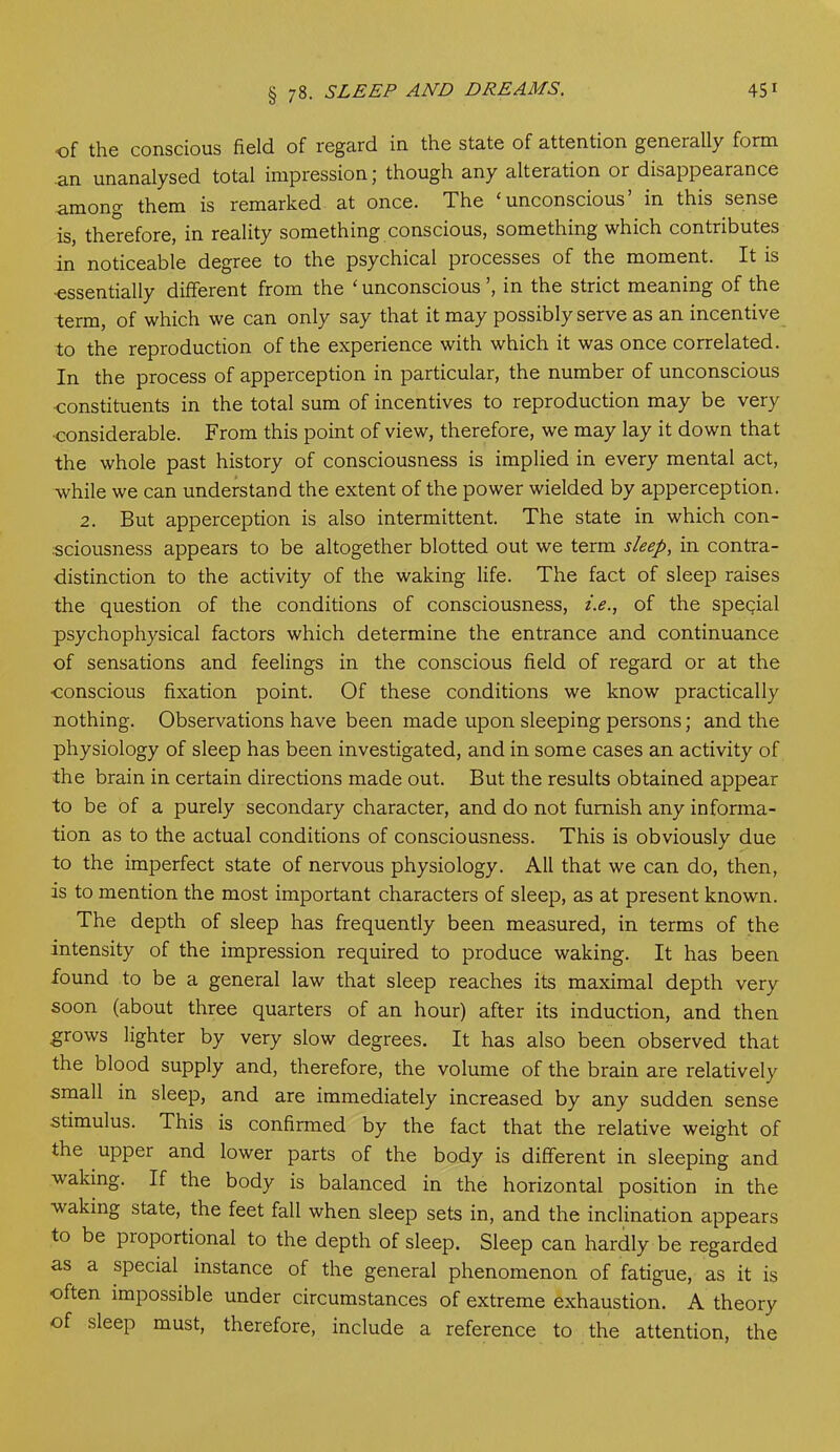 § 78. SLEEP AND DREAMS. 45 1 ■of the conscious field, of regard in the state of attention geneially form an unanalysed total impression j though any alteration or disappearance among them is remarked at once. The ‘unconscious’ in this sense is, therefore, in reality something conscious, something which contributes in noticeable degree to the psychical processes of the moment. It is ■essentially different from the ‘ unconscious ’, in the strict meaning of the term, of which we can only say that it may possibly serve as an incentive to the reproduction of the experience with which it was once correlated. In the process of apperception in particular, the number of unconscious ■constituents in the total sum of incentives to reproduction may be very •considerable. From this point of view, therefore, we may lay it down that the whole past history of consciousness is implied in every mental act, while we can understand the extent of the power wielded by apperception. 2. But apperception is also intermittent. The state in which con- sciousness appears to be altogether blotted out we term sleep, in contra- distinction to the activity of the waking life. The fact of sleep raises the question of the conditions of consciousness, /.<?., of the special psychophysical factors which determine the entrance and continuance of sensations and feelings in the conscious field of regard or at the •conscious fixation point. Of these conditions we know practically nothing. Observations have been made upon sleeping persons; and the physiology of sleep has been investigated, and in some cases an activity of the brain in certain directions made out. But the results obtained appear to be of a purely secondary character, and do not furnish any informa- tion as to the actual conditions of consciousness. This is obviously due to the imperfect state of nervous physiology. All that we can do, then, is to mention the most important characters of sleep, as at present known. The depth of sleep has frequently been measured, in terms of the intensity of the impression required to produce waking. It has been found to be a general law that sleep reaches its maximal depth very soon (about three quarters of an hour) after its induction, and then grows lighter by very slow degrees. It has also been observed that the blood supply and, therefore, the volume of the brain are relatively small in sleep, and are immediately increased by any sudden sense stimulus. This is confirmed by the fact that the relative weight of the upper and lower parts of the body is different in sleeping and waking. If the body is balanced in the horizontal position in the waking state, the feet fall when sleep sets in, and the inclination appears to be proportional to the depth of sleep. Sleep can hardly be regarded as a special instance of the general phenomenon of fatigue, as it is often impossible under circumstances of extreme exhaustion. A theory of sleep must, therefore, include a reference to the attention, the