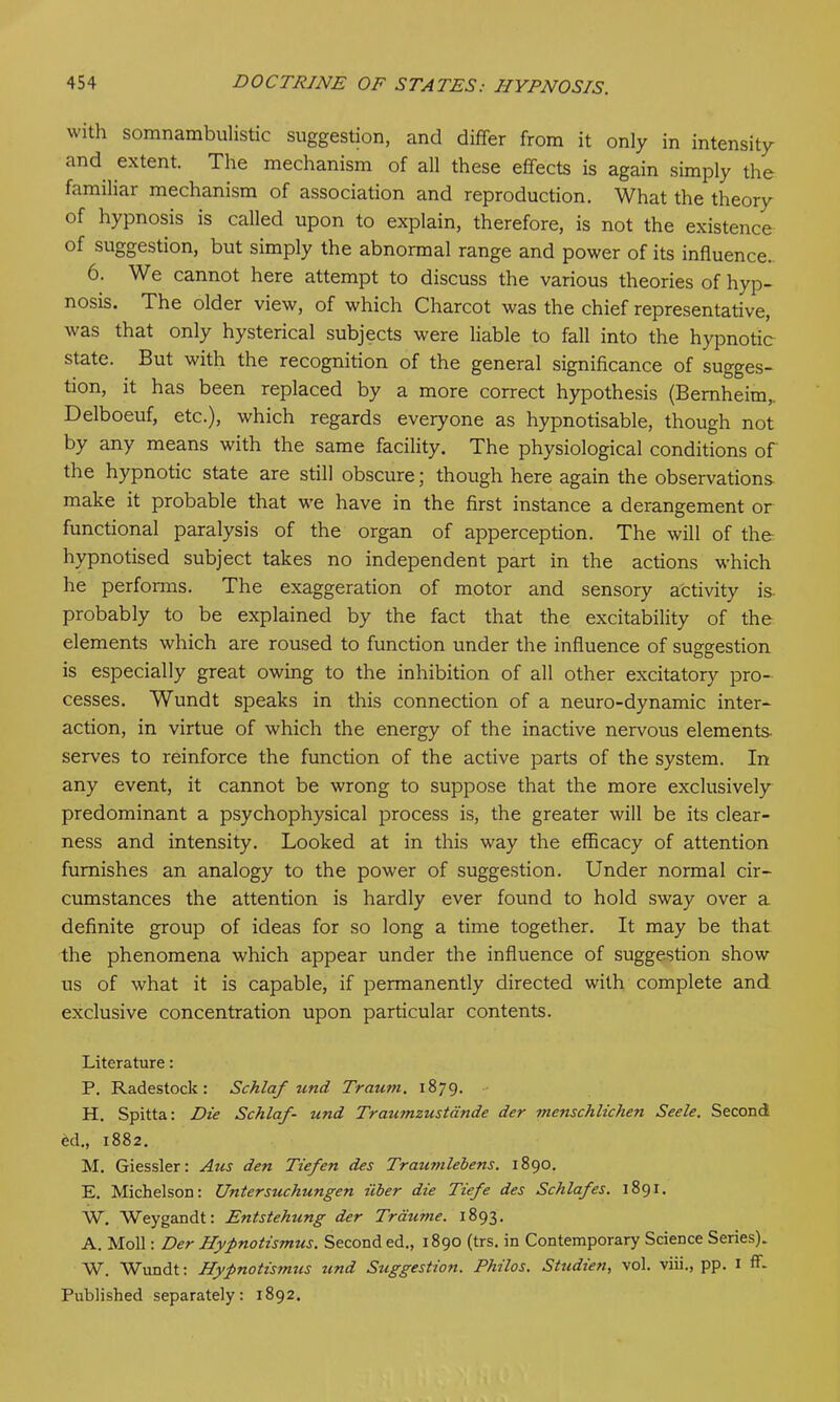 with somnambulistic suggestion, and differ from it only in intensity and extent. The mechanism of all these effects is again simply the familiar mechanism of association and reproduction. What the theory of hypnosis is called upon to explain, therefore, is not the existence of suggestion, but simply the abnormal range and power of its influence.. 6. We cannot here attempt to discuss the various theories of hyp- nosis. The older view, of which Charcot was the chief representative, was that only hysterical subjects were liable to fall into the hypnotic state. But with the recognition of the general significance of sugges- tion, it has been replaced by a more correct hypothesis (Bernheim, Delboeuf, etc.), which regards everyone as hypnotisable, though not by any means with the same facility. The physiological conditions of the hypnotic state are still obscure; though here again the observations make it probable that we have in the first instance a derangement or functional paralysis of the organ of apperception. The will of the hypnotised subject takes no independent part in the actions which he performs. The exaggeration of motor and sensory activity is. probably to be explained by the fact that the excitability of the elements which are roused to function under the influence of suggestion is especially great owing to the inhibition of all other excitatory pro- cesses. Wundt speaks in this connection of a neuro-dynamic inter- action, in virtue of which the energy of the inactive nervous elements serves to reinforce the function of the active parts of the system. In any event, it cannot be wrong to suppose that the more exclusively predominant a psychophysical process is, the greater will be its clear- ness and intensity. Looked at in this way the efficacy of attention furnishes an analogy to the power of suggestion. Under normal cir- cumstances the attention is hardly ever found to hold sway over a definite group of ideas for so long a time together. It may be that the phenomena which appear under the influence of suggestion show us of what it is capable, if permanently directed with complete and exclusive concentration upon particular contents. Literature: P. Radestock: Schlaf und Traum. 1879. H. Spitta: Die Schlaf- und Trau?nzustdnde der menschlichen Seele. Second ed., 1882. M. Giessler: Aus den Tiefen des Trau?nlebens. 1890. E. Michelson: Untersuchunge7i iiber die Tiefe des Schlafes. 1891. W. Weygandt: Entstehung der Trdume. 1893. A. Moll: Der Hypnotismtis. Second ed., 1890 (trs. in Contemporary Science Series). W. Wundt: Hypnotismus und Suggestion. Philos. Studien, vol. viii., pp. 1 ff- Published separately: 1892.