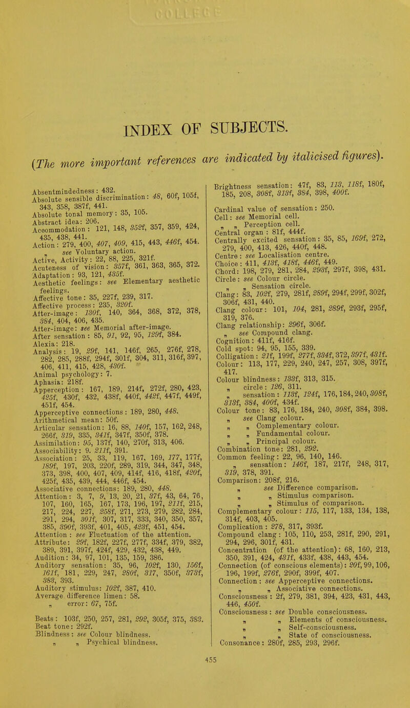 INDEX OF SUBJECTS. (The more important references are indicated by italicised figures). Absent-mindedness: 432. Absolute sensible discrimination. 46, 601, iuoi, 343, 358, 387f, 441. Absolute tonal memory: 35, 105. fill, «8. not. 8®. *8*. Action f mftoO, 407, 409, 415, 443, 4461, 454. . see Voluntary action. Active, Activity: 22, 88, 225, 321f. Acuteness of vision: 357f, 361, 363, 365, 372. Adaptation: 93, 121, 4S5f. Aesthetic feelings: see Elementary aesthetic feelings. Affective tone: 35, 227f, 239, 317. Affective process: 235, 3204. Atter-image: 1304, 140, 364, 368, 372, 378, 384, 404, 406, 435. Atter-image: see Memorial after-image. After sensation : 85, 91, 92, 95, 1294, 384. Alexia: 218. Analysis: 19, 291, 141, 146f, 265, 276f, 278, 282, 285, 288f, 294f, 301f, 304, 311, 316f, 397, 406, 411, 415, 428, 430i. Animal psychology: 7. Aphasia: 218f. Apperception: 167, 189, 214f, 272f, 280, 423, 425f, 430f, 432, 438f, 440f, 442f, 447f, 449f, 45If, 454. Apperceptive connections : 189, 280, 448. Arithmetical mean: 50f. Articular sensation: 16, 88, 1404, 157, 162, 248, 266f, 319, 335, 3414, 347f, 350f, 378. Assimilation: 95, 137f, 140, 270f, 313, 406. Associability: 9. 2114, 391. Association: 25, 33, 119, 167, 169, 177, 177f, 1894, 197, 203, 220f, 289, 319, 344, 347, 348, 373, 398, 400, 407, 409, 414f, 416, 418f, 4204, 425f, 435, 439, 444, 446f, 454. Associative connections: 189, 280, 448. Attention: 3, 7, 9, 13, 20, 21, 37f, 43, 64, 76, 107, 160, 165, 167, 173, 196, 197, 2114, 215, 217, 224, 227, 2584, 271, 273, 279, 282, 284, 291, 294, 3014, 307, 317, 333, 340, 350, 357, 385, 3904, 393f, 401, 405, 4234, 451, 454. Attention : see Fluctuation of the attention. Attribute: 29f, 182f, 227f, 277f, 334f, 379, 382, 389, 391, 397f, 424f, 429, 432, 438, 449. Audition: 34, 97, 101, 135, 159, 386. Auditory sensation: 35, 96, 1024, 130, 1564, 1614, 181, 229, 247, 2804, 317, 350f, 3734, 383, 393. Auditory stimulus: 1024, 387, 410. Average difference limen: 58. „ error: 67, 75f. Beats: 103f, 250, 257, 281, 292, 305f, 375, 383. Beat tone: 292f. Blindness: see Colour blindness. „ „ Psychical blindness. Brightness sensation: 47f, 83, 113, 1184, 180f, 185, 208, 3084, 3134, 384, 398, 4004. Cardinal value of sensation: 250. Cell: see Memorial cell. t „ Perception cell. Central organ : 81f, 444f. Centrally excited sensation: 35, 85, 1694, 272, 279, 400, 413, 426, 440f, 448. Centre: see Localisation centre. Choice : 411, 4134, 4184, 4464, 449. Chord: 198, 279, 281, 284, 2934, 297f, 398, 431. Circle: see Colour circle. _ „ Sensation circle. Clang: 83, 1024, 279, 281f, 2894, 294f, 299f, 302f, 306f, 431, 440. Clang colour: 101, 104, 281, 2894, 293f, 295f, 319 376. Clang’ relationship: 2964, 306f. n see Compound clang. Cognition: 411f, 416f. Cold spot: 94, 95, 155, 339. Colligation: 214, 199f, 2774, 3344, 372,3974, 4314. Colour: 113, 177, 229, 240, 247, 257, 308, 397f, 417. Colour blindness: 1334, 313, 315. „ circle : 126, 311.  sensation : 1134, 1244, 176,184,240,3084, 3134, 384, 4004, 4344. Colour tone: 83, 176, 184, 240, 3084, 384, 398. „ see Clang colour. „ n Complementary colour. „ „ Fundamental colour. „ „ Principal colour. Combination tone: 281, 292. Common feeling: 22, 96, 140, 146. „ sensation: 1464, 187, 217f, 248, 317, 319, 378, 391. Comparison: 208f, 216. „ see Difference comparison. „ „ Stimulus comparison. „ n Stimulus of comparison. Complementary colour : 115, 117, 133, 134, 138, 314f, 403, 405. Complication : 278, 317, 393f. Compound clang : 105, 110, 253, 281f, 290, 291, 294, 296, 301f, 431. Concentration (of the attention): 68, 160, 213, 350, 391, 424, 4314, 433f, 438, 443, 454. Connection (of conscious elements): 204,99,106, 196, 199f, 2764, 290f, 399f, 407. Connection : see Apperceptive connections. „ „ Associative connections. Consciousness : 2f, 279, 381, 394, 423, 431, 443, 446, 4504. Consciousness: see Double consciousness. „ „ Elements of consciousness. „ „ Self-consciousness. „ „ State of consciousness. Consonance: 280f, 285, 293, 296f.