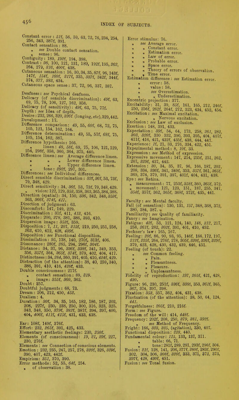 INDEX OF SUBJECTS. c“5t«£%*&.“•5’ «•,2' «• 23‘. 2«. Contact sensation: 88. b see Double contact sensation. n sense: 96. Contiguity: 189, 1921, 194, 398. Contrast: 98, 100, 121, 131, 189, 192f, 195, 262 264, 279, 816, 4001, 438. Cutaneous sensation : 16, 30,34,35,87f, 96 143f 3^1,V51'A3m' 3351 Cutaneous space sense: 37, 72, 96, 337, 387. Deafness: see Psychical deafness. Delicacy (of sensible discrimination): 491 63 69, 75, 78, 106, 127, 162, 358. Delicacy (of sensitivity): 491, 63, 75, 77f. Depth : see Idea of depth. Desire : 232, 266, 320,8261 (longing, etc), 329,442. Development: 17. Difference comparison: 49, 55, 601, 68, 72, 75 105, 121, 154, 162, 164. ’ ’ ' Difference determination: 49, 55, 57f, 681. 75, 105, 154, 162, 387. Difference hypothesis: 166. limen: 48, 581, 69, 75, 106, 121,129, 254, 298f, 358, 360, 364, 375, 440. Difference limen: see Average difference limen. » n n Lower difference limen. n n n Upper difference limen. „ tone: 2921, 297, 301. Differences: see Individual differences. Direct sensible discrimination : 821,861,53, 73f, 79, 348, 429. .... Direct sensitivity: 34, 861, 53, 73f, 79, 348,429. „ vision: 122,129,353, 358, 363,365,384,388. Direction (spatial): 34, 150, 336, 342, 348,359f, 363, 3661, 8741, 417. Direction of judgment: 63. Discomfort: 147, 149, 229. Discrimination : 31f, 411, 418, 416. Disparate: 200, 278, 381, 386, 393, 410. Dispersion image: 3531, 359. Disposition : 7, 11, 207, 2151, 219, 250, 251, 258, 263, 410, 412, 428, 4391. Disposition: see Functional disposition. Dissimilation: 95, 138, 140, 270f, 313f, 406. Dissonance: 280f, 285, 294, 296f, 3041. Distance: 34, 37, 96, 3361, 8381, 341, 349, 353, 356, 3571, 364, 3651, 8741, 379, 402, 404, 417. Distinctness: 34,284, 360,391,405, 410, 4241,429. Distraction (of the attention): 38, 40, 259,340, 386, 391, 410, 416, 4281, 433. Double consciousness: 217f. „ contact sensation: 89, 319. „ image: 3551, 360, 362. Doubt: 257. Doubtful judgments : 68, 73. Dream: 206, 212, 450, 452. Dualism: 4. Duration: 801, 34, 35, 165, 182, 186, 187, 202, 208, 227f, 230, 238, 250, 300, 316, 323, 325, 343, 348, 350, 3791, 3821, 387f, 394, 397, 400, 404, 4061, 4111, 4151, 431, 433, 438. Ear: 108f, 149f, 376f. Effort: 232, 2651, 391, 425, 433. Elementary aesthetic feelings: 230, 2501. Elements (of consciousness): 19, 21, 291, 227, 230, 276f. Elements : see Connection of conscious elements. Emotion : 232, 235, 247, 257, 278, 3201, 326, 3291, 390, 407, 423, 442f. Empirism: 351, 370, 390. Error methods: 52, 55, 641, 254. , of observation : 38. Error stimulus: 76. „ see Average error, n „ Constant error. n „ Estimation error. „ „ Law of error. n b Probable error. n „ Space error. „ „ Theory of errors of observation. b , Time error. Estimation difference : see Estimation error, n error: 58. „ value: 58. „ see Overestimation. n „ Underestimation. Excentric projection: 377. Excitability: 31, 39, «5f, 161, 165, 212, 246f, 250, 256f, 262f, 264f, 272, 323, 434, 452, 454. Excitation : see Maximal excitation. „ „ Nervous excitation. Exclusion: see Law of exclusion. Exertion: 148, 391, 433. Expectation: 391, 54, 64, 173, 258, 261, 282 303, 8201, 330 332, 390, 393, 395, 404, 407f, 41 If, 416, 421, 432f, 435f, 438, 444, 447. Experience: if, 21, 33, 276, 334, 422, 451. Experimental method: 8, 101, 33. Expression: see Method of expression. Expressive movement: 147, 214, 235f, 251, 262, 267, 8291, 437, 442. Extension: 80, 34, 35, 37, 96, 166, 187, 202, 208, 334, 3861, 341, 349f, 353, 3571, 361, 3651, 369, 374, 379, 391, 397, 401f, 404, 431, 438. Eye : see Retina. „ measurement: 77, 253f, 8581,360, 3651, 372. „ movement: 121, 123, 151, 187, 255, 347, 3541, 357f, 362, 365f, 368f, 372f, 435 , 441. Faculty: see Mental faculty. Fall (of sensation): 130, 131, 157, 348,368, 372, 380, 384, 387. « Familiarity: see Quality of familiarity. Fancy: see Imagination. Fatigue: 421, 53, 121, 124, 140, 148, 212, 217, 258, 2611, 282, 3021, 391, 401, 410, 452. Fechner's law: 165, 167. Feeling: 201, 86, 90, 93, 95, 146f, 166,172, 197, 2121, 2251, 264, 276f, 278, 305f, 3201, 3261, 3291, 379, 423, 428, 430, 432, 439, 446, 451. Feeling (of touch): 22. „ see Common feeling, n b Pain. „ „ Pleasantness. „ „ Pleasure. „ „ Unpleasantness. Fidelity of reproduction: 197, 2051, 421, 428, 430. Figure: 96, 230, 251f, 3361, 338t, 353,8611, 365, 367, 374, 397, 398. Fixation: 358, 357, 362, 404, 431, 438. Fluctuation (of the attention): 38, 50, 64, 124, 441. Forgetfulness: 2051, 210, 216f. Form : see Figure. Freedom of the will: 414, 4481. Frequency: 202f, 208, 250, 379, 381, 3921. „ see Method of Frequency. Fright: 166, 323, 325, (agitation), 330, 407. Functional disposition: 223, 440. Fundamental colour: 115, 133, 137, 311. „ table: 66, 71. „ tone: 281 f, 289,291, 293f, 296f, 304. Fusion: 211, 128, 141, 206,2771, 2801, 283f, 290f, 302, 304, 306, 3081, 3201, 333, 371, 372, 373. .7.97f, 428, 4301, 451. Fusion: see Tonal fusion.