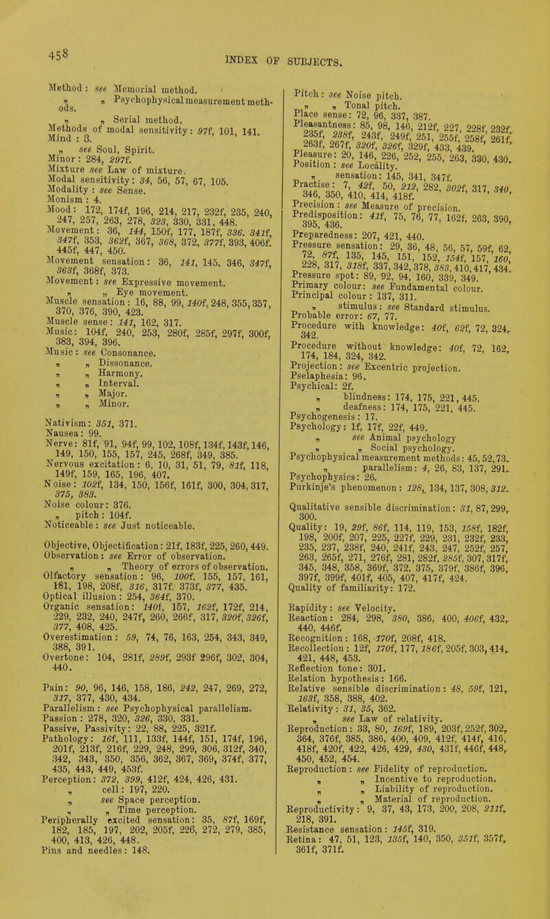 INDEX OF SUBJECTS. Method : see Memorial method. » n Psychophysical measurement meth- ods. n |, Serial method. Methods of modal sensitivity : 97f, 101 141 Mind : 3. „ see Soul, Spirit. Minor: 284, 297f. Mixture see Law of mixture. Modal sensitivity: 34, 56, 57, 67, 105. Modality : see Sense. Monism : 4. Mood: 172, 174f, 196, 214, 217, 232f, 235, 240, 247, 257, 263, 278, 323, 330, 331, 448. Movement: 36, 144, 150f, 177, 187f, 336. 341{, 347f, 353, 362t, 367, 368, 372, 377f, 393, 406f. 445f, 447, 450. Movement sensation: 36, 141, 145, 346, 347f, 363f, 368f, 373. ’ Movement: see Expressive movement. b „ Eye movement. Muscle sensation: 16, 88, 99, 740f, 248, 355,357, 370, 376, 390, 423. Muscle sense: 141, 162, 317. Music: 104f, 240, 253, 280f, 285f, 297f, 300f, 383, 394, 396. ’ Music: see Consonance. „ Dissonance. „ Harmony. „ Interval. „ Major. „ Minor. Nativism: 351, 371. Nausea: 99. Nerve: 81f, 91, 94f, 99, 102, 108f, 134f, 143f, 146, 149, 150, 155, 157, 245, 268f, 349, 385. Nervous excitation : 6, 10, 31, 51, 79, 81f, 118, 149f, 159, 165, 196, 407. Noise: 102i, 134, 150, 156f, 161f, 300, 304,317, 375, 383. Noise colour: 376. „ pitch: 104f. Noticeable: see Just noticeable. Objective, Objectification: 21f, 183f, 225, 260,449. Observation: see Error of observation. b b Theory of errors of observation. Olfactory sensation: 96, lOOf, 155, 157, 161, 181, 198, 208f, 316, 317f. 373f, 377, 435. Optical illusion: 254, 364{, 370. Organic sensation: 140t, 157, 162i, 172f, 214, 229, 232, 240, 247f, 260, 266f, 317, 320i, 326(, 377, 408, 425. Overestimation: 59, 74, 76, 163, 254, 343, 349, 388 391 Overtone: ' 104, 281f, 289i, 293f 296f, 302, 304, 440. Pain: 90, 96, 146, 158, 186, 242, 247, 269, 272, 317, 377, 430, 434. Parallelism : see Psychophysical parallelism. Passion : 278, 320, 326, 330, 331. Passive, Passivity: 22, 88, 225, 321f. Pathology: 16f, 111, 133f, 144f, 151, 174f, 196, 201 f, 213f, 216f, 229, 248, 299, 306, 312f, 340, 342, 343, 350, 356, 362, 367, 369, 374f, 377, jqK 44.0 440 4c of Perception’: 372, 399, 412f, 424, 426, 431. n cell: 197, 220. n see Space perception. n n Time perception. Peripherally excited sensation: 35, 87f, 169f, 182, 185, 197, 202, 205f, 226, 272, 279, 385, 400, 413, 426, 448. Pins and needles: 148. Pitch: see Noise pitch. » b Tonal pitch. Place sense: 72, 96, 337, 387. Pleasantness: 85, 98, 146, 212f, 227 [>‘>8f 2v>r 235f, 388t, 243f, 249f, 251, 255f 258f 261f 263f, 267f, 320f,326f, 3294,433 439. ’ ’ Pleasure: 20, 146, 226, 252, 255, 263, 330, 430. Position : see Locality. „ sensation: 145, 341, 347f ps; ViAfi $ 282'**■ «»• Precision : see Measure of precision. ProeodiSp,°o8iti0n: 41f’ 75> 76- 77' 102f, 263, 390, OUO, 4:00. Preparedness: 207, 421, 440. TaV 291V?°’ ,t8’ 5G- 57> 59f. 62, '£< S7L 135, 145, 151, 152, 154f, 157, ICO 228, 317, 318f, 337, 342, 378, 383,410,417, 434’. Pressure spot: 89, 92, 94, 160, 339, 349. Primary colour: see Fundamental colour Principal colour : 137, 311. b stimulus: see Standard stimulus. Probable error: 67, 77. Procedure with knowledge: 40i, 62i, 72, 324,. Procedure without knowledge: 40f 72 162 174, 184, 324, 342. ’ Projection: see Excentric projection. Pselaphesia: 96. Psychical: 2f. b blindness: 174, 175, 221,445. „ deafness: 174, 175, 221, 445. Psychogenesis: 17. Psychology: If, 17f, 22f, 449. b see Animal psychology b b Social psychology. Psychophysical measurement methods: 45,52,73. b parallelism: 4, 26, 83, 137, 291. Psychophysics: 26. Purkinje’s phenomenon : 128, 134, 137, 308, 312. Qualitative sensible discrimination: 31, 87, 299. 300. Quality: 19, 29f, 86t, 114, 119, 153, 158t, 182f, 198, 200f, 207, 225, 227f, 229, 231, 232f, 233, 235, 237, 238f, 240, 241f, 243, 247, 252f, 257, 263, 265f, 271, 276f, 281, 282f, 285f, 307,317f, 345, 348, 358, 369f, 372, 375, 379f, 386f, 396, 397f, 399f, 401 f, 405, 407, 417f, 424. Quality of familiarity: 172. Rapidity: see Velocity. Reaction: 284, 298, 380, 386, 400, 406f, 432. 440, 446f. Recognition: 168, 470f, 208f, 418. Recollection: 12f, 170i, 177, 186f, 205f, 303,414, 421, 448, 453. Reflection tone: 301. Relation hypothesis: 166. Relative sensible discrimination : 48, 59i, 121, 163i, 358, 388, 402. Relativity: 31, 35, 362. , see Law of relativity. Reproduction: 33, 80, 169f, 189, 203f, 252f, 302, 364, 376f, 385, 386, 400, 409, 412f, 414f, 416, 418f, 420f, 422, 426, 429, 430, 431f, 446f, 448, 450, 452, 454. Reproduction: see Fidelity of reproduction. , n Incentive to reproduction. „ n Liability of reproduction. „ „ Material of reproduction. Reproductivity: 9, 37, 43, 173, 200, 208, 211f,. 218, 391. Resistance sensation: 145f, 319. Retina: 47, 51, 123, 135i, 140, 350, 351i, 357f„ 361f, 371f.