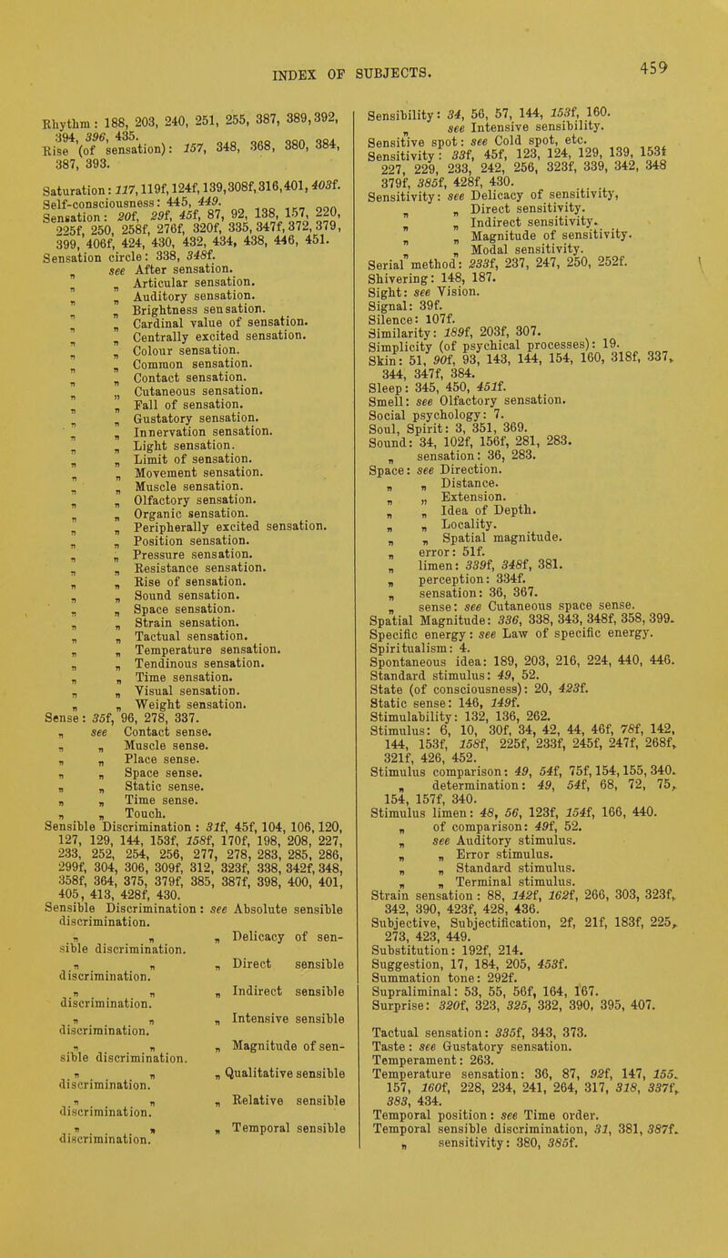 Rhythm: 188, 203, 240, 251, 255, 387, 389,392, Rise (of sensation): 157, 348, 368, 380, 384, 387, 393. Saturation: 117,119f, 124f, 139,308f, 316,401,403f. Self-consciousness: 445, 449. Sensation: 20t, 29f, 45f, 87, 92, 138, 157, 220, 225f, 250, 258f, 276f, 320f, 335, 347f, 372, 379, 399, 406f, 424, 430, 432, 434, 438, 446, 451. Sensation circle: 338, 348f. see After sensation. B B Articular sensation. ” B Auditory sensation. Brightness sensation. B Cardinal value of sensation. B Centrally excited sensation. „ Colour sensation. B Common sensation. B Contact sensation. n Cutaneous sensation. B B Fall of sensation. B B Gustatory sensation. B B Innervation sensation. n B Light sensation. B B Limit of sensation. B Movement sensation. B B Muscle sensation. B n Olfactory sensation. B B Organic sensation. „ „ Peripherally excited sensation. B B Position sensation. B „ Pressure sensation. B B Resistance sensation. B B Rise of sensation. „ B Sound sensation. B B Space sensation. B „ Strain sensation. B „ Tactual sensation. „ B Temperature sensation. B B Tendinous sensation. „ „ Time sensation. a B Visual sensation. „ B Weight sensation. Sense: 35f, 96, 278, 337. „ see Contact sense. s B Muscle sense, a a Place sense, a a Space sense, a a Static sense, a a Time sense, a a Touch. Sensible Discrimination : 31f, 45f, 104, 106,120, 127, 129, 144, 153f, 158f, 170f, 198, 208, 227, 233, 252, 254, 256, 277, 278, 283, 285, 286, 299f, 304, 306, 309f, 312, 323f, 338, 342f, 348, 358f, 364, 375, 379f, 385, 387f, 398, 400, 401, 405, 413, 428f, 430. Sensible Discrimination: see Absolute sensible discrimination. . a a a Delicacy of sen- sible discrimination. a a a Direct sensible discrimination. a a a Indirect sensible discrimination. a a a Intensive sensible discrimination. a a a Magnitude of sen- sible discrimination. a a a Qualitative sensible discrimination. a „ a Relative sensible discrimination. a a a Temporal sensible discrimination. Sensibility: 34, 56, 57, 144, 153f, 160. B see Intensive sensibility. Sensitive spot: see Cold spot, etc. Sensitivity : 33f, 45f, 123, 124, 129, 139, 153f 227, 229, 233, 242, 256, 323f, 339, 342, 348 379f, 385f, 428f, 430. Sensitivity: see Delicacy of sensitivity, B B Direct sensitivity. a Indirect sensitivity. B „ Magnitude of sensitivity. B „ Modal sensitivity. Serial method: 233f, 237, 247, 250, 252f. Shivering: 148, 187. Sight: see Vision. Signal: 39f. Silence: 107f. Similarity: 189{, 203f, 307. Simplicity (of psychical processes): 19. Skin: 51, 90i, 93, 143, 144, 154, 160, 318f, 337, 344, 347f, 384. Sleep: 345, 450, 4511. Smell: see Olfactory sensation. Social psychology: 7. Soul, Spirit: 3, 351, 369. Sound: 34, 102f, 156f, 281, 283. „ sensation: 36, 283. Space: see Direction. B a Distance. „ „ Extension, a „ Idea of Depth, a a Locality, a „ Spatial magnitude, a error: 51f. B limen: 339f, 348f, 381. B perception: 334f. a sensation: 36, 367. sense: see Cutaneous space sense. Spatial Magnitude: 336, 338, 343, 348f, 358, 399. Specific energy: see Law of specific energy. Spiritualism: 4. Spontaneous idea: 189, 203, 216, 224, 440, 446. Standard stimulus: 49, 52. State (of consciousness): 20, 423i. Static sense: 146, 149f. Stimulability: 132, 136, 262. Stimulus: 6, 10, 30f, 34, 42, 44, 46f, 7Sf, 142, 144, 153f, 158i, 225f, 233f, 245f, 247f, 268f„ 321f, 426, 452. Stimulus comparison: 49, 54{, 75f, 154,155, 340. a determination: 49, 54f, 68, 72, 75, 154, 157f, 340. Stimulus limen: 48, 56, 123f, 154i, 166, 440. B of comparison: 49i, 52. B see Auditory stimulus, a „ Error stimulus. „ „ Standard stimulus, a a Terminal stimulus. Strain sensation : 88, 142f, 162f, 266, 303, 323f, 342, 390, 423f, 428, 436. Subjective, Subjectification, 2f, 21f, 183f, 225, 273, 423, 449. Substitution: 192f, 214. Suggestion, 17, 184, 205, 453f. Summation tone: 292f. Supraliminal: 53, 55, 56f, 164, 167. Surprise: 320{, 323, 325, 332, 390, 395, 407. Tactual sensation: 335f, 343, 373. Taste : see Gustatory sensation. Temperament: 263. Temperature sensation: 36, 87, 92f, 147, 155. 157, 160f, 228, 234, 241, 264, 317, 318, 337t\ 383, 434. Temporal position: see Time order. Temporal sensible discrimination, 31, 381, 387f. B sensitivity: 380, 385i.