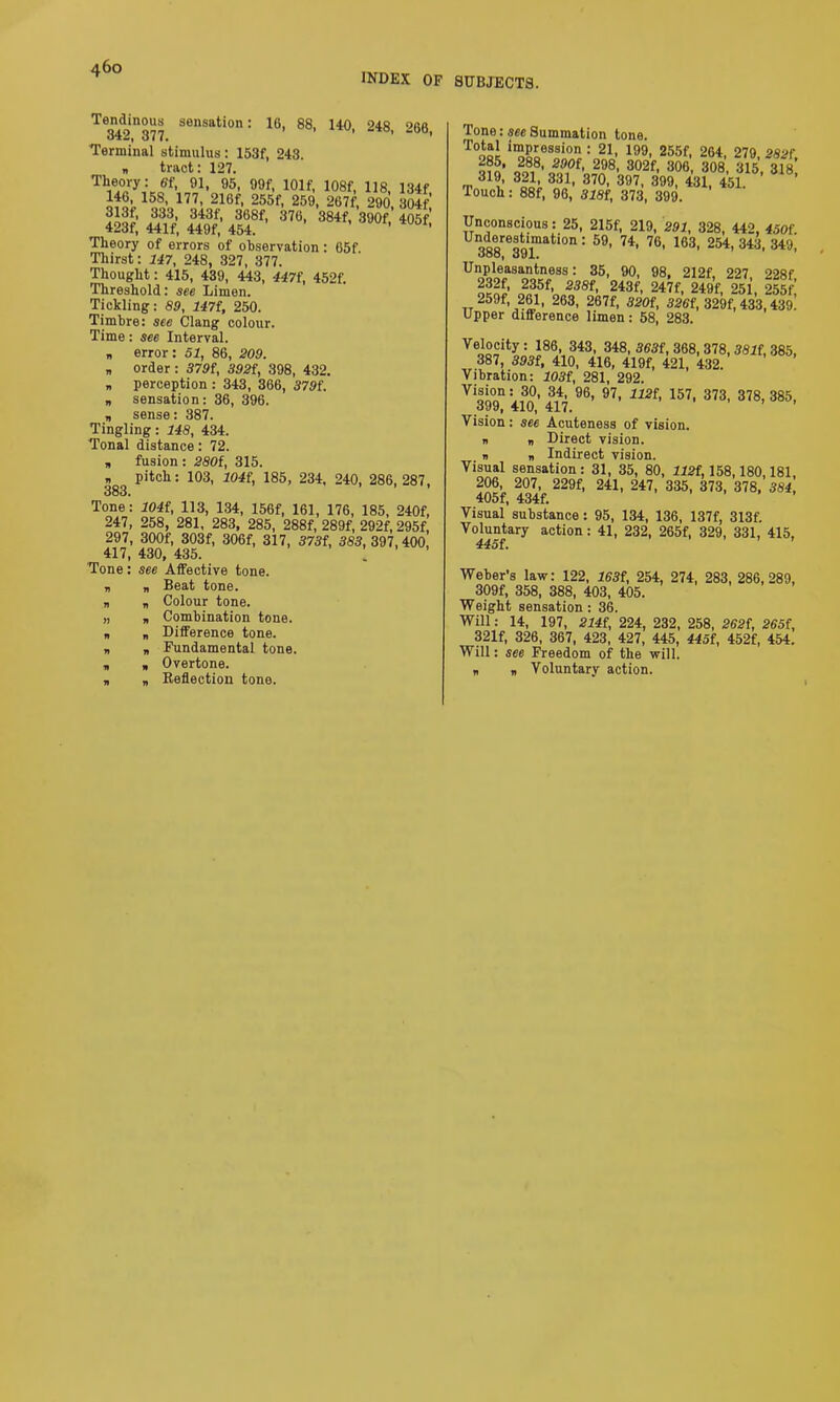 INDEX OF SUBJECTS. Te342n377 SeSati0n: U' 88' 14<). 248, 268, Terminal stimulus: 153f, 243. „ tract: 127. Z. SS Theory of errors of observation : 65f. Thirst: 147, 248, 327, 377. Thought: 415, 439, 443, 447f, 452f. Threshold: see Limen. Tickling: 89, 147t, 250. Timbre: see Clang colour. Time: see Interval. * error: 51, 86, 209. „ order : 379f, 392f, 398, 432. „ perception : 343, 366, 379L „ sensation: 36, 396. „ sense: 387. Tingling: 148, 434. Tonal distance: 72. „ fusion : 280f, 315. » pitch: 103, 104{, 185, 234, 240, 286,287, 383. Tone: 104t, 113, 134, 156f, 161, 176, 185, 240f, 247, 258, 281, 283, 285, 288f, 289f, 292f, 295f, 297, 300f, 303f, 306f, 317, 373f, 383, 397, 400, 417, 430, 435. ’ Tone: see Affective tone. v Beat tone. „ Colour tone. „ Combination tone. „ Difference tone. B Fundamental tone. „ Overtone. „ Reflection tone. Tone: see Summation tone. T°oqJ i™P‘;ession : 21, 199, 255f, 264, 279, 282f, „28,8’ 800{< 298, 302f, 306, 308, 315, 318 T 831’ 87°- 397' 3. «1. 451. Touch: 88f, 96, 318t, 373, 399. Unconscious: 25, 215f, 219, 291, 328, 442, 450f Unieorfi!nati0n : 59- 74- 76- 163- 254, 343, 349,' 000, o91. Unpleasantness: 35, 90, 98, 212f, 227 228f 232f, 235f, 238f, 243f, 247f, 249f, 251, 255f 259f, 261, 263, 267f, 320i, 326i, 329f, 433,439. Upper difference limen: 58, 283. Velocity: 186, 343, 348, 333f, 368, 378,38if, 385, 387, 393f, 410, 416, 419f, 421, 432. Vibration: 103i, 281, 292. Vision: 30, 34, 96, 97, 1121, 157, 373, 378, 385, 399, 410, 417. Vision: see Acuteness of vision. n r> Direct vision. „ . Indirect vision. Visual sensation: 31, 35, 80, 112f, 158,180,181, 206, 207, 229f, 241, 247, 335, 373, 378, 384, 405f, 434f. Visual substance: 95, 134, 136, 137f, 313f. Voluntary action: 41, 232, 265f, 329, 331, 415, 445t ’ ’ Weber’s law: 122, 163t, 254, 274, 283, 286,289, 309f, 358, 388, 403, 405. Weight sensation: 36. Will: 14, 197, 214i, 224, 232, 258, 262t, 265f, 321f, 326, 367, 423, 427, 445, 445i, 452f, 454. Will: see Freedom of the will. „ „ Voluntary action.