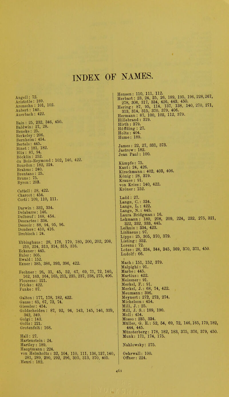 INDEX OF NAMES Angell: 72. Aristotle: 189. Aronsohn : 101, 102. Aubert: 140. Auerbach : 422. Bain : 25, 232, 346, 450. Baldwin: 27, 28. Beneke: 25. Berkeley : 206. Bernheim: 454. Bertels: 445. Binet: 181, 182. Blis : 87, 94. Bocklin: 252. du Bois-Reymond : 102, 146, 422. Bourdon : 182, 224. Brahms: 240. Brentano : 25. Bruns: 75. Byron: 203. Cattell: 28, 422. Charcot: 454. Corti: 109, 110, 111. Darwin : 332, 334. Delabarre: 146. Delboeuf: 168, 454. Descartes: 334. Dessoir : 88, 94, 95, 96. Donders: 410, 416. Drobisch : 24. Ebbinghaus: 28, 178, 179, 180, 200, 202, 208, 210, 224, 313, 314, 315, 316. Eckener: 445. Euler: 305. Ewald: 152. Exner: 385, 386, 393, 396, 422. Fechner: 26, 31, 45, 52, 67, 69, 71, 72, 140, 162, 163, 164, 165, 211, 235, 237, 238, 275, 406. Flourens: 221. Fricke: 422. Funke: 87. Galton: 177, 178, 182, 422. Gauss : 65, 67, 73, 74. Giessler * 454* Goldscheiden: 87, 92, 94, 143, 145, 146, 339, 342, 349. Golgi: 143. Goltz: 221. Grotenfelt: 168. Hall: 27. Hartenstein: 24. Hartley : 189. Hauptmann : 224. yon Helmholtz: 32, 104, 110, 111, 136,137,140, 281, 289, 290, 292, 296, 305, 313, 370, 405. Henri: 182. Herbart:^,’24, 25, 26, 189, 195, 196, 228,267, 278, 306, 317, 334, 426, 443, 450. Hering: 87, 95, 114, 137, 138, 140, -70, 271, 313, 314, 315, 370, 379, 406. Hermann : 87, 100, 102, 112, 379. Hillebrand : 319. Hirth : 379. Hoffdins : 27. Holtz: 404. Hume: 189. James: 22, 27, 331, 373. Jastrow: 182. Jean Paul : 100. Kampfe: 75. Kant: 24, 426. Kirschmann: 402, 403, 406. Konig : 28, 319. Krause : 91. yon Kries : 140, 422. Kroner: 152. Ladd : 27. Lange, C.: 334. Lange, L.: 422. Lange, N.: 445. Laura Bridgman : 16. Lehmann: 180, 208. 209, 224, 232, 275, 321, 322, 332, 333, 445. Leibniz : 334, 423. Linnaeus : 97. Lipps : 25, 305, 370, 379. Listing: 352. Lorenz: 72. Lotze: 26, 334, 344, 345, 369, 370, 371, 450. Ludolf: 66. Mach : 151, 152, 379. Malpighi: 91. Marbe: 445. Martius: 422. Meissner: 91. Merkel, F.: 91. Merkel, J.: 68, 74, 422. Meumann : 396. Meynert: 272, 273, 274. Michelson : 454. Mill, J.: 25. Mill, J. S.: 189, 190. Moll: 454. Mosso : 235, 334. Muller, G. E.: 52, 54, 69, 72, 146,165, 179,182, 444 445. Munsterberg: 178, 182, 183, 375, 376, 379, 450. Munk: 171, 174, 175. Nahlowsky: 275. Oehrwall: 100. Offner: 224.