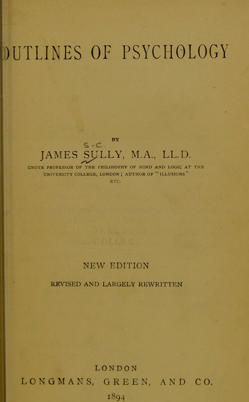 BY JAMES SIJLLY, M.A., LL.D. CROTE PROFESSOR OF THE PHILOSOPHY OF MIND AND LOGIC AT THE UNIVERSITY COLLEGE, LONDON; AUTHOR OF “ILLUSIONS” ETC. NEW EDITION REVISED AND LARGELY REWRITTEN LONDON LONGMANS, GREEN, AND CO. 1894