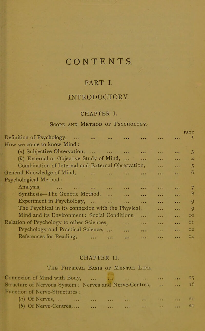 CONTENTS. PART I. INTRODUCTORY. CHAPTER I. Scope and Method of Psychology. Definition of Psychology, How we come to know Mind : (a) Subjective Observation, ... (b) External or Objective Study of Mind, ... Combination of Internal and External Observation, General Knowledge of Mind, Psychological Method: Analysis, Synthesis—The Genetic Method, Experiment in Psychology, ... The Psychical in its connexion with the Physical, Mind and its Environment: Social Conditions, Relation of Psychology to other Sciences, Psychology and Practical Science, ... References for Reading, CHAPTER II. The Physical Basis of Mental Life. Connexion of Mind with Body, ... Structure of Nervous System : Nerves and Nerve-Centres, Function of Nerve-Structures : (a) Of Nerves, (b) Of Nerve-Centres,