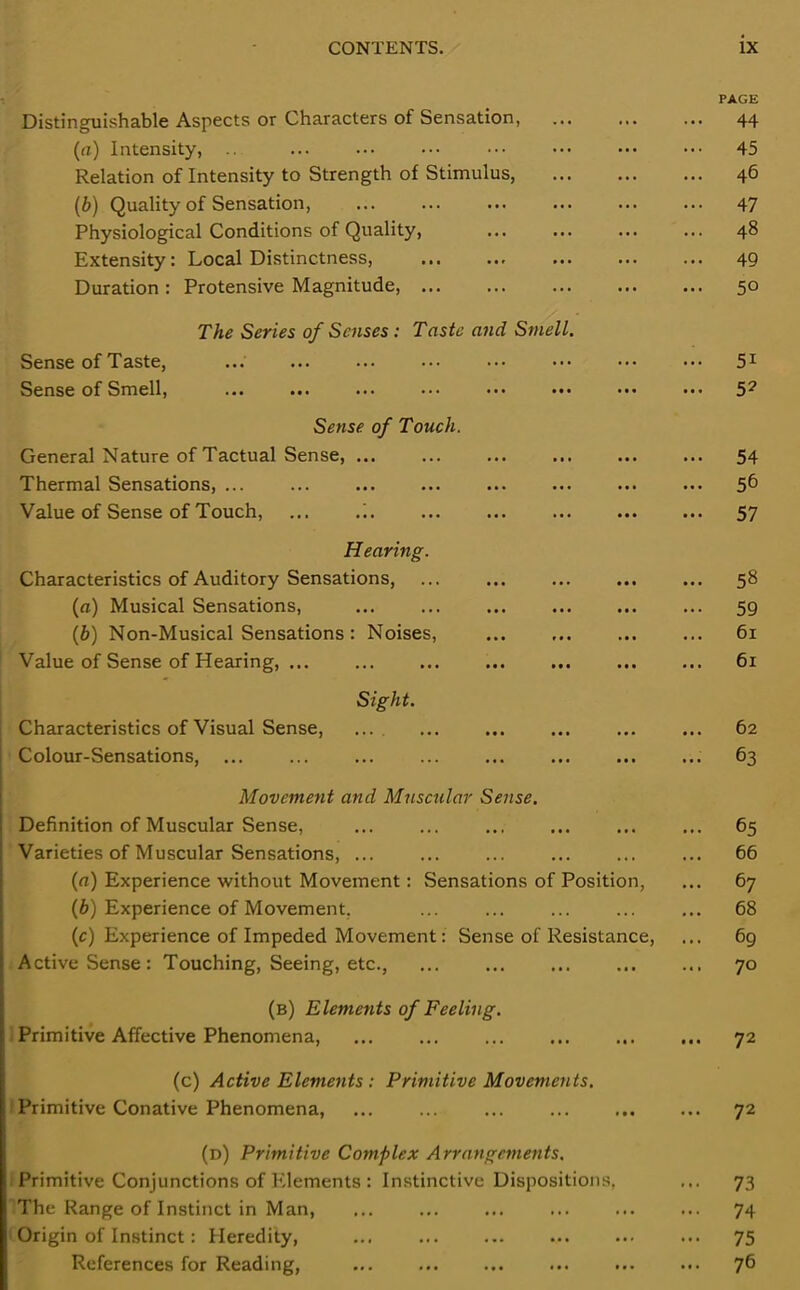 Distinguishable Aspects or Characters of Sensation, (a) Intensity, .. Relation of Intensity to Strength of Stimulus, (b) Quality of Sensation, Physiological Conditions of Quality, Extensity: Local Distinctness, Duration : Protensive Magnitude, The Series of Senses: Taste and Smell. Sense of Taste, Sense of Smell, Sense of Touch. General Nature of Tactual Sense, ... Thermal Sensations, ... Value of Sense of Touch, ... Hearing. Characteristics of Auditory Sensations, (a) Musical Sensations, (b) Non-Musical Sensations : Noises, Value of Sense of Hearing, Sight. Characteristics of Visual Sense, ... Colour-Sensations, Movement and Muscular Sense. Definition of Muscular Sense, Varieties of Muscular Sensations, ... (a) Experience without Movement: Sensations of Position, (b) Experience of Movement, (c) Experience of Impeded Movement: Sense of Resistance, Active Sense: Touching, Seeing, etc., ... PAGE 44 45 46 47 48 49 50 5i 5? 54 56 57 58 59 61 61 62 63 65 66 67 68 69 70 (b) Elements of Feeling. Primitive Affective Phenomena, ... ... ... ... ... ... 72 (c) Active Elements : Primitive Movements. fPrimitive Conative Phenomena, ... ... ... ... ... ... 72 (d) Primitive Complex Arrangements. Primitive Conjunctions of Elements : Instinctive Dispositions, ... 73 The Range of Instinct in Man, ... ... ... ... ... ... 74 Origin of Instinct: Heredity, ... 75 References for Reading, ... ... ... ... ... ... 76
