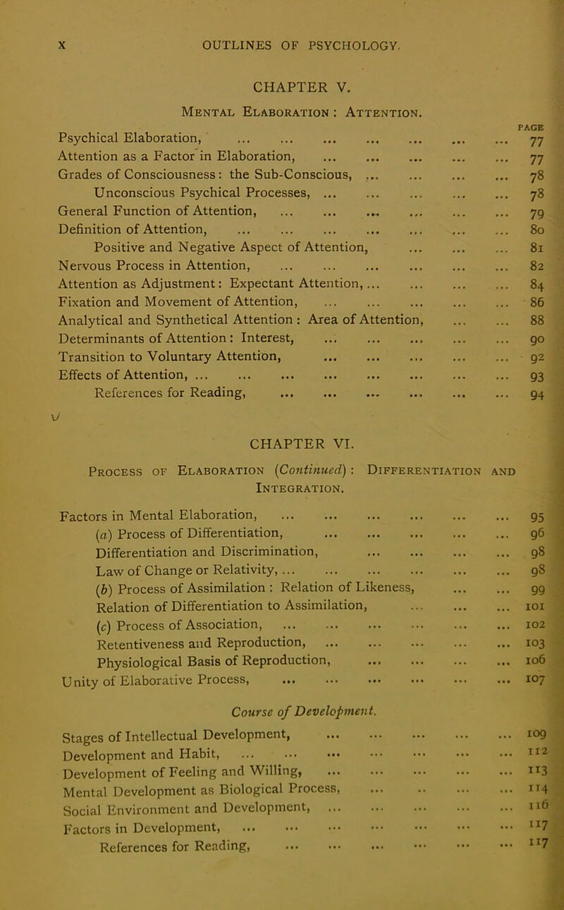 CHAPTER V. Mental Elaboration : Attention. Psychical Elaboration, ... ... Attention as a Factor in Elaboration, ... Grades of Consciousness: the Sub-Conscious, ... Unconscious Psychical Processes, General Function of Attention, Definition of Attention, Positive and Negative Aspect of Attention, Nervous Process in Attention, Attention as Adjustment: Expectant Attention, Fixation and Movement of Attention, Analytical and Synthetical Attention : Area of Attention, Determinants of Attention : Interest, Transition to Voluntary Attention, Effects of Attention, ... ... References for Reading, CHAPTER VI. Process of Elaboration (Continued) : Differentiation Integration. Factors in Mental Elaboration, (a) Process of Differentiation, Differentiation and Discrimination, Law of Change or Relativity, (.b) Process of Assimilation : Relation of Likeness, Relation of Differentiation to Assimilation, (c) Process of Association, Retentiveness and Reproduction, ... Physiological Basis of Reproduction, Unity of Elaborative Process, Course of Development. Stages of Intellectual Development, Development and Habit, Development of Feeling and Willing, Mental Development as Biological Process, Social Environment and Development, Factors in Development, References for Reading, AND