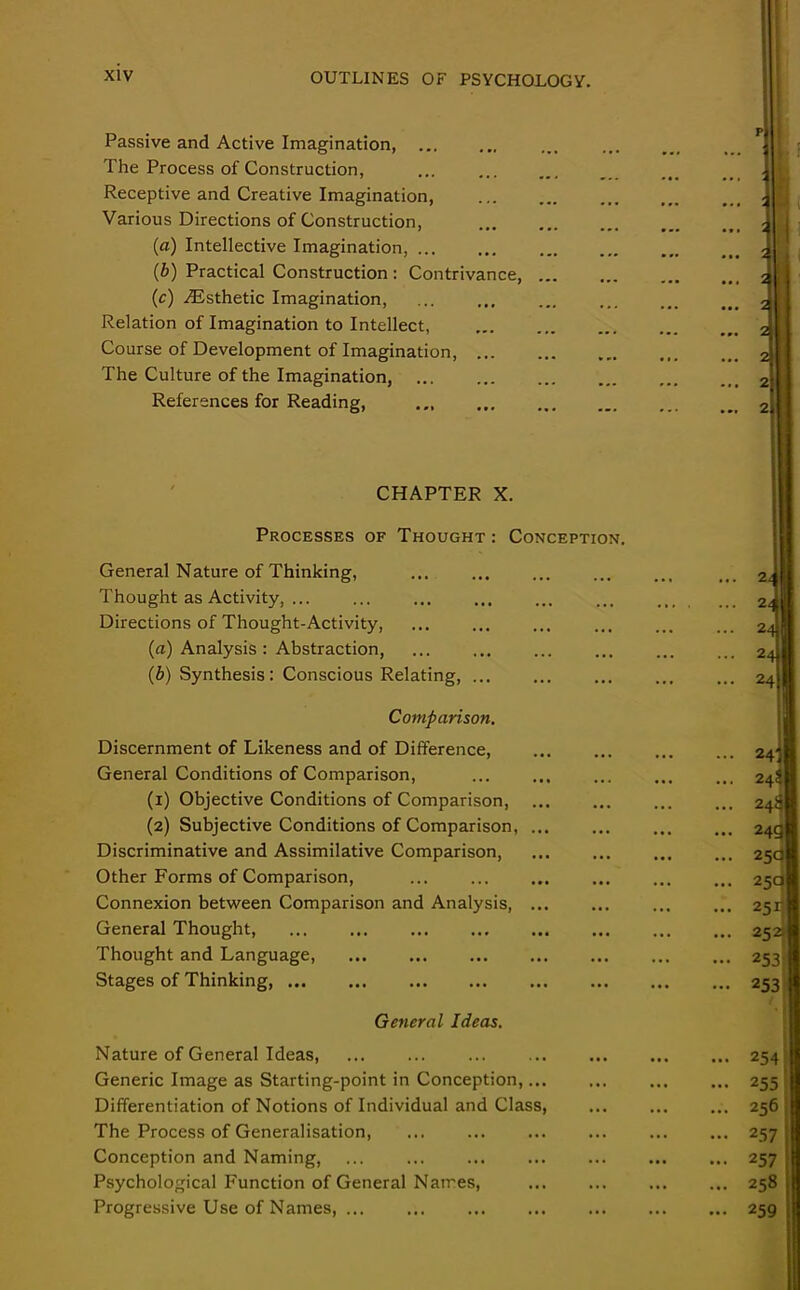 Passive and Active Imagination, The Process of Construction, Receptive and Creative Imagination, Various Directions of Construction, (a) Intellective Imagination, (b) Practical Construction: Contrivance, ... (c) ^Esthetic Imagination, Relation of Imagination to Intellect, Course of Development of Imagination, The Culture of the Imagination, References for Reading, ... 2 2 2 2 2 CHAPTER X. Processes of Thought: Conception. General Nature of Thinking, Thought as Activity, ... Directions of Thought-Activity, (a) Analysis : Abstraction, (b) Synthesis: Conscious Relating, ... Comparison. Discernment of Likeness and of Difference, General Conditions of Comparison, (1) Objective Conditions of Comparison, (2) Subjective Conditions of Comparison, ... Discriminative and Assimilative Comparison, Other Forms of Comparison, Connexion between Comparison and Analysis, ... General Thought, ... Thought and Language, Stages of Thinking, General Ideas. Nature of General Ideas, Generic Image as Starting-point in Conception,... Differentiation of Notions of Individual and Class, The Process of Generalisation, ... ... Conception and Naming, ... ... ... Psychological Function of General Names, Progressive Use of Names, ... 7.1 ... 2. ... 24 ... 24 ... 24 ... 243 ... 24S ... 24* ... 24c ... 25a ... 25c! ... 251- ... 252 • •• 253. - 253 ... 2541 ... 255; ... 256 • •• 257 ... 257 ... 258 ... 259