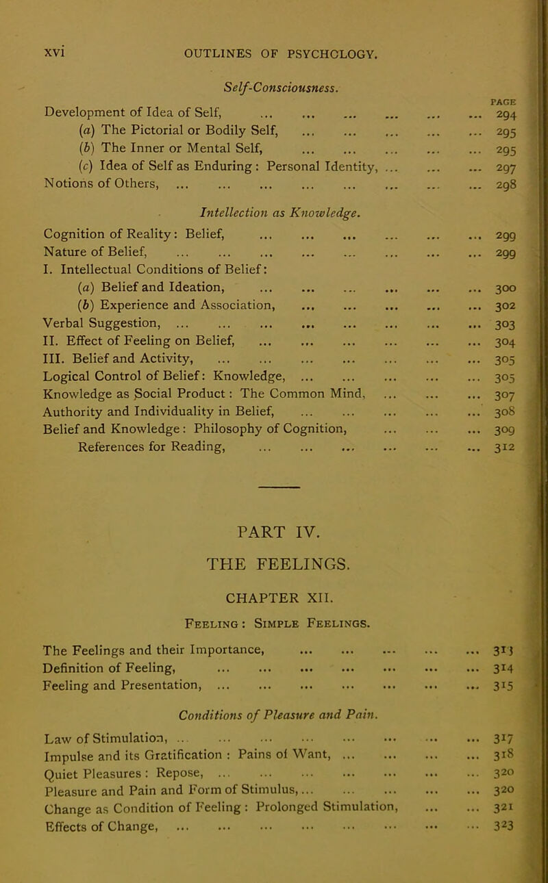 Self-Consciousness. Development of Idea of Self, ... (a) The Pictorial or Bodily Self, (b) The Inner or Mental Self, (c) Idea of Self as Enduring : Personal Identity, ... Notions of Others, Intellection as Knowledge. Cognition of Reality: Belief, ... Nature of Belief, ... ... I. Intellectual Conditions of Belief: (a) Belief and Ideation, (b) Experience and Association, Verbal Suggestion, II. Effect of Feeling on Belief, ... III. Belief and Activity, Logical Control of Belief: Knowledge, Knowledge as Social Product: The Common Mind, Authority and Individuality in Belief, Belief and Knowledge : Philosophy of Cognition, References for Reading, PAGE ... 294 ... 295 ... 295 ... 297 ... 298 ... 299 ... 299 ... 300 ... 302 — 303 ... 304 ... 305 ••• 305 ... 307 ... 308 ... 309 ... 312 PART IV. THE FEELINGS. CHAPTER XII. Feeling : Simple Feelings. The Feelings and their Importance, 313 Definition of Feeling, ... ... ... ... ... ... ... 314 Feeling and Presentation, ... 315 Conditions of Pleasure and Pain. Law of Stimulation, .. 317 Impulse and its Gratification : Pains of Want, 318 Quiet Pleasures: Repose, 320 Pleasure and Pain and Form of Stimulus, 320 Change as Condition of Feeling : Prolonged Stimulation, 321 Effects of Change 323