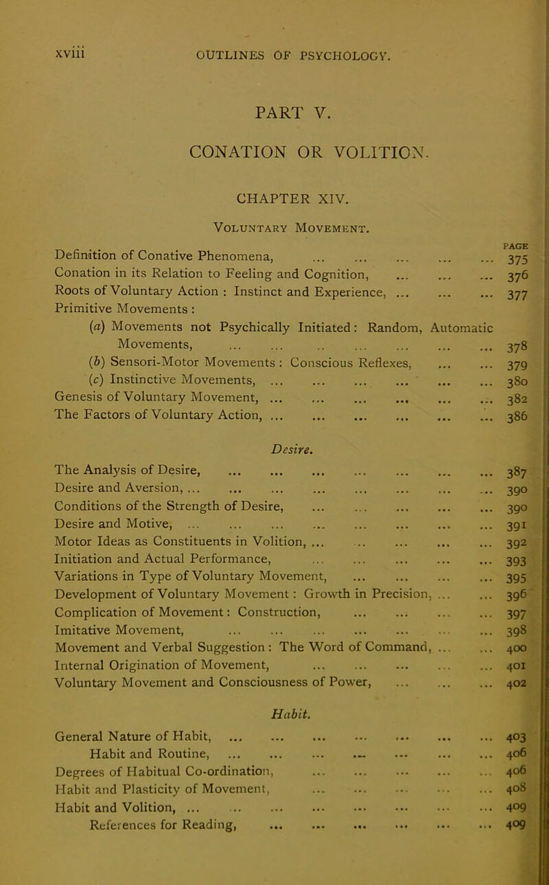 PART V. CONATION OR VOLITION. CHAPTER XIV. Voluntary Movement. . . PAGE Definition of Conative Phenomena, ... ... ... ... ... 375 Conation in its Relation to Feeling and Cognition, 376 Roots of Voluntary Action : Instinct and Experience, 377 Primitive Movements : (a) Movements not Psychically Initiated: Random, Automatic Movements, ... ... .. ... ... 378 (b) Sensori-Motor Movements : Conscious Reflexes, ... ... 379 (c) Instinctive Movements, ... ... ... 380 Genesis of Voluntary Movement, ... ... ... ... ... ... 382 The Factors of Voluntary Action, ... ... ... 386 Desire. The Analysis of Desire, 387 Desire and Aversion, ... ... ... ... ... ... 390 Conditions of the Strength of Desire, ... ... ... ... ... 390 Desire and Motive, ... ... ... ... ... ... ... ... 391 Motor Ideas as Constituents in Volition, ... ... ... ... ... 392 Initiation and Actual Performance, ... ... ... ... ... 393 Variations in Type of Voluntary Movement, ... ... ... ... 395 Development of Voluntary Movement: Growth in Precision. ... ... 396 Complication of Movement: Construction, ... ... ... ... 397 Imitative Movement, 398 Movement and Verbal Suggestion : The Word of Command, 400 Internal Origination of Movement, 401 Voluntary Movement and Consciousness of Power, 402 Habit. General Nature of Habit, ... 403 Habit and Routine, - 406 Degrees of Habitual Co-ordination, ... ... ... ... ... 406 Habit and Plasticity of Movement, 408 Habit and Volition, ... ... ... ... 4°9 References for Reading, ... 409