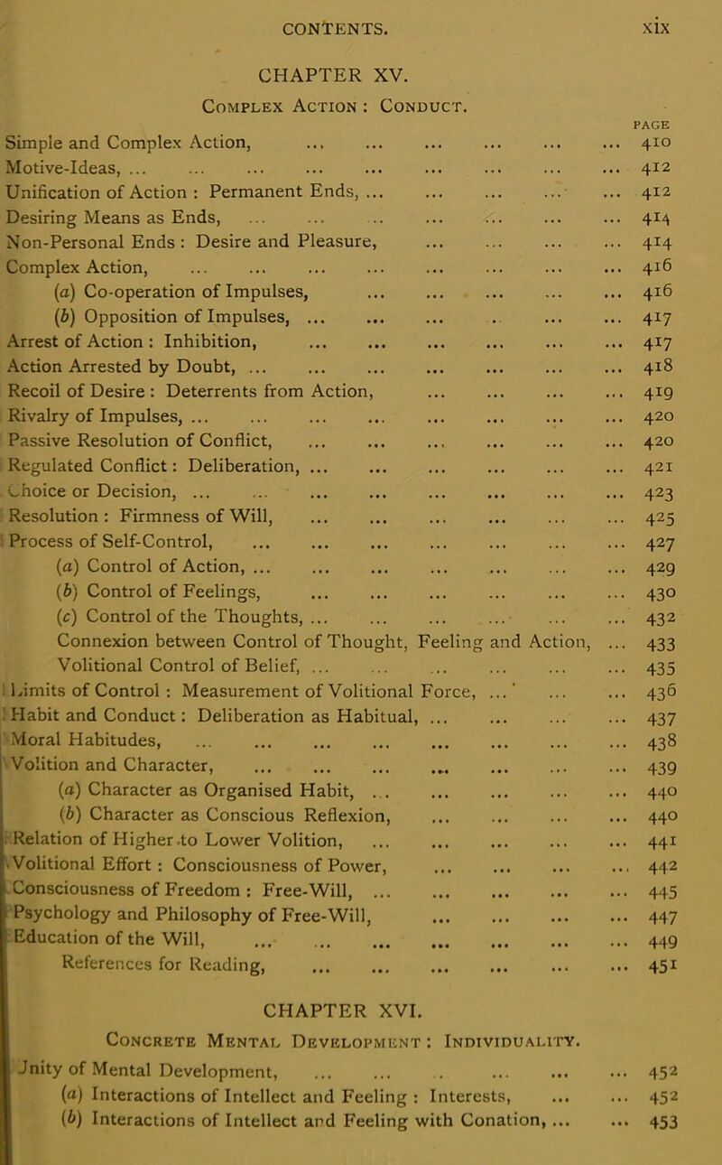 CHAPTER XV. Complex Action : Conduct. PAGE Simple and Complex Action, ... ... ... ... ... ... 410 Motive-Ideas, ... ... ... 412 Unification of Action : Permanent Ends, ... ... ... ... ... 412 Desiring Means as Ends, ... ... ... ... ... ... ... 414 Non-Personal Ends: Desire and Pleasure, ... ... ... ... 414 Complex Action, ... ... ... ... ... ... ... ... 4x6 (a) Co-operation of Impulses, ... ... ... ... ... 416 (b) Opposition of Impulses, . 4x7 Arrest of Action: Inhibition, ... ... ... ... ... ... 417 Action Arrested by Doubt, 418 Recoil of Desire : Deterrents from Action, ... ... ... ... 419 Rivalry of Impulses, ... ... ... ... ... ... ... ... 420 Passive Resolution of Conflict, ... ... ... ... ... ... 420 Regulated Conflict: Deliberation, ... ... ... ... ... ... 421 choice or Decision, ... ... ... ... ... ... ... ... 423 Resolution: Firmness of Will, ... ... 425 Process of Self-Control, ... ... ... ... ... ... ... 427 (a) Control of Action, ... ... ... ... ... ... ... 429 (b) Control of Feelings, ... ... ... ... ... ... 430 (c) Control of the Thoughts, ... ... ... ... 432 Connexion between Control of Thought, Feeling and Action, ... 433 Volitional Control of Belief, ... ... ... ... ... ... 435 Limits of Control: Measurement of Volitional Force, ...’ ... ... 436 Habit and Conduct: Deliberation as Habitual, ... ... ... ... 437 Moral Habitudes, ... ... ... ... ... ... ... ... 438 Volition and Character, ... 439 (a) Character as Organised Habit, ... 440 {b) Character as Conscious Reflexion, ... ... ... ... 440 Relation of Higher .to Lower Volition, ... 441 Volitional Effort: Consciousness of Power, ... ... ... ... 442 Consciousness of Freedom: Free-Will, ... ... ... ... ... 445 Psychology and Philosophy of Free-Will, 447 Education of the Will, 449 References for Reading, 451 CHAPTER XVI. Concrete Mental Development : Individuality. Jnity of Mental Development, ... ... .. ... ... ... 452 (a) Interactions of Intellect and Feeling : Interests, ... ... 452 (b) Interactions of Intellect and Feeling with Conation, ... ... 453
