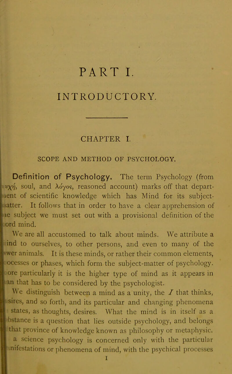 INTRODUCTORY. CHAPTER I. SCOPE AND METHOD OF PSYCHOLOGY. Definition of Psychology. The term Psychology (from v\Vi soul, and Ad-yo?, reasoned account) marks off that depart- ent of scientific knowledge which has Mind for its subject- latter. It follows that in order to have a clear apprehension of le subject we must set out with a provisional definition of the ord mind. We are all accustomed to talk about minds. We attribute a ind to ourselves, to other persons, and even to many of the wer animals. It is these minds, or rather their common elements, ocesses or phases, which form the subject-matter of psychology, ore particularly it is the higher type of mind as it appears in an that has to be considered by the psychologist. We distinguish between a mind as a unity, the / that thinks, sires, and so forth, and its particular and changing phenomena states, as thoughts, desires. What the mind is in itself as a bstance is a question that lies outside psychology, and belongs that province of knowledge known as philosophy or metaphysic. a science psychology is concerned only with the particular •nifestations or phenomena of mind, with the psychical processes I