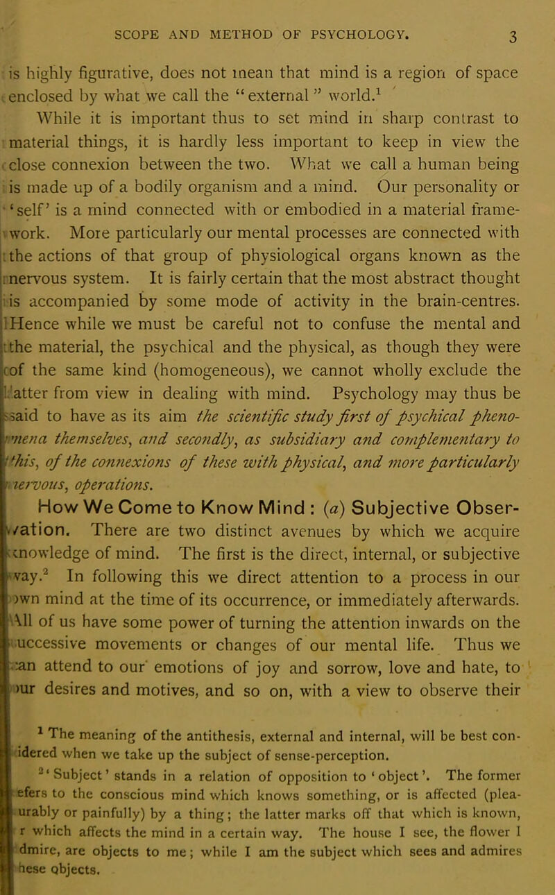 is highly figurative, does not mean that mind is a region of space enclosed by what we call the “ external ” world.1 While it is important thus to set mind in sharp contrast to material things, it is hardly less important to keep in view the close connexion between the two. What we call a human being is made up of a bodily organism and a mind. Our personality or £ selfJ is a mind connected with or embodied in a material frame- work. More particularly our mental processes are connected with the actions of that group of physiological organs known as the : nervous system. It is fairly certain that the most abstract thought is accompanied by some mode of activity in the brain-centres, dence while we must be careful not to confuse the mental and the material, the psychical and the physical, as though they were ■ of the same kind (homogeneous), we cannot wholly exclude the Patter from view in dealing with mind. Psychology may thus be ft said to have as its aim the scientific study first of psychical pheno- ’ men a themselves, and secondly, as subsidiary and complementary to if his, of the connexions of these with physical, and more particularly ■ unvotes, operations. How We Come to Know Mind : (a) Subjective Obser- vation. There are two distinct avenues by which we acquire knowledge of mind. The first is the direct, internal, or subjective vvay.2 In following this we direct attention to a process in our | )wn mind at the time of its occurrence, or immediately afterwards. All of us have some power of turning the attention inwards on the 1 uccessive movements or changes of our mental life. Thus we lean attend to our emotions of joy and sorrow, love and hate, to mr desires and motives, and so on, with a view to observe their 1 The meaning of the antithesis, external and internal, will be best con- idered when we take up the subject of sense-perception. 2‘Subject’ stands in a relation of opposition to ‘object’. The former efers to the conscious mind which knows something, or is affected (plea- urably or painfully) by a thing; the latter marks off that which is known, r which affects the mind in a certain way. The house I see, the flower 1 dmire, are objects to me; while I am the subject which sees and admires hese objects.