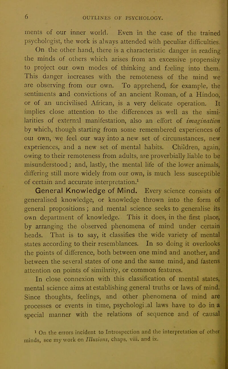 ments of our inner world. Even in the case of the trained psychologist, the work is always attended with peculiar difficulties. On the other hand, there is a characteristic danger in reading the minds of others which arises from an excessive propensity to project our own modes of thinking and feeling into them. This danger increases with the remoteness of the mind we are observing from our own. To apprehend, for example, the sentiments and convictions of an ancient Roman, of a Hindoo, or of an uncivilised African, is a very delicate operation. It implies close attention to the differences as well as the simi- larities of external manifestation, also an effort of imagination by which, though starting from some remembered experiences of oui own, we feel our way into a new set of circumstances, new experiences, and a new set of mental habits. Children, again, owing to their remoteness from adults, are proverbially liable to be misunderstood; and, lastly, the mental life of the lower animals, differing still more widely from our own, is much less susceptible of certain and accurate interpretation.1 General Knowledge of Mind. Every science consists of generalised knowledge, or knowledge thrown into the form of general propositions ; and mental science seeks to generalise its own department of knowledge. This it does, in the first place, by arranging the observed phenomena of mind under certain heads. That is to say, it classifies the wide variety of mental states according to their resemblances. In so doing it overlooks the points of difference, both between one mind and another, and between the several states of one and the same mind, and fastens attention on points of similarity, or common features. In close connexion with this classification of mental states, mental science aims at establishing general truths or laws of mind. Since thoughts, feelings, and other phenomena of mind are processes or events in time, psychological laws have to do in a special manner with the relations of sequence and of causal 1 On the errors incident to Introspection and the interpretation of other minds, see my work on Illusions, chaps, viii. and ix.