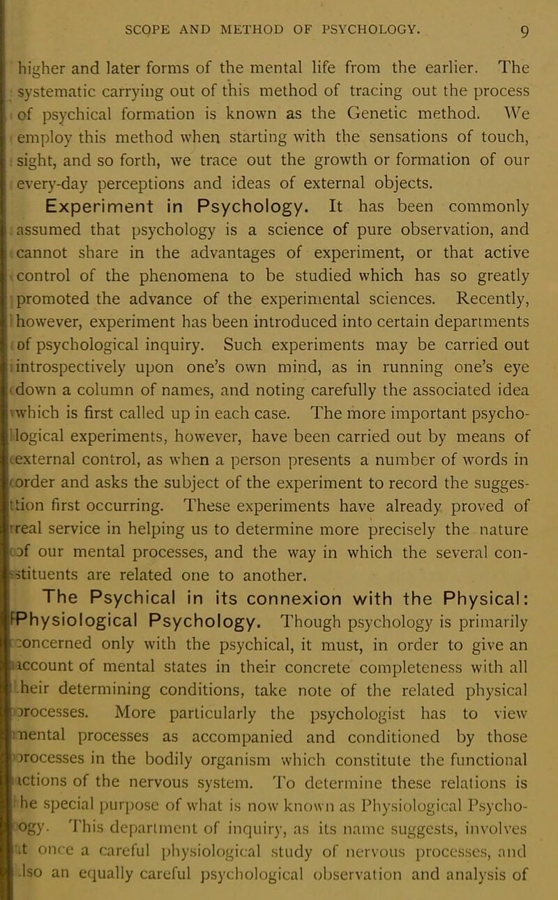 higher and later forms of the mental life from the earlier. The systematic carrying out of this method of tracing out the process of psychical formation is known as the Genetic method. We employ this method when starting with the sensations of touch, sight, and so forth, we trace out the growth or formation of our every-day perceptions and ideas of external objects. Experiment in Psychology. It has been commonly assumed that psychology is a science of pure observation, and cannot share in the advantages of experiment, or that active control of the phenomena to be studied which has so greatly promoted the advance of the experimental sciences. Recently, however, experiment has been introduced into certain departments of psychological inquiry. Such experiments may be carried out introspectively upon one’s own mind, as in running one’s eye down a column of names, and noting carefully the associated idea which is first called up in each case. The more important psycho- logical experiments, however, have been carried out by means of texternal control, as when a person presents a number of words in (order and asks the subject of the experiment to record the sugges- tion first occurring. These experiments have already proved of 'real service in helping us to determine more precisely the nature ' af our mental processes, and the way in which the several con- stituents are related one to another. The Psychical in its connexion with the Physical: ^Physiological Psychology. Though psychology is primarily oncerned only with the psychical, it must, in order to give an recount of mental states in their concrete completeness with all heir determining conditions, take note of the related physical processes. More particularly the psychologist has to view nental processes as accompanied and conditioned by those processes in the bodily organism which constitute the functional ictions of the nervous system. To determine these relations is he special purpose of what is now known as Physiological Psycho- ogy. This department of inquiry, as its name suggests, involves it once a careful physiological study of nervous processes, and .Iso an equally careful psychological observation and analysis of