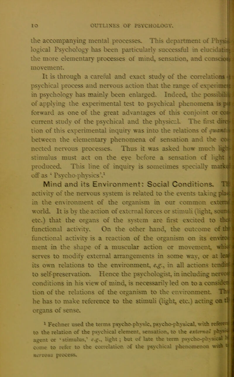 ihe accompanying mental processes.. 1'his department of rhysilM logical Psychology has been particularly successful in elucidatitij the more elementary processes ot mind, sensation, and ccmsciottJ movement. It is through a careful and exact study of the correlatioas fl psychical process and nervous action that the range of expo: - . s in psychology has mainly been enlarged. Indeed, the possibilill of applying the experimental test to psychical phenomena s p»l | forward as one of the great advantages of this conjoint or oofl current study of the psychical and the physical. The hist died- a lion of this experimental inquiry was into the relations of fwwKlB between the elementary phenomena of sensation and the co| 1 neeted nervous processes. Thus it was asked how much g stimulus must act on the eye before a sensation of dr- produced. This line of inquiry is sometimes specially markt j on as * Psycho--physios'.1 Mind and its Environment: Social Conditions. Til: activity of the nervous system is related to the events taking phi in the environment of the organism in our common exterr® world. It is by the action of external forces or stimuli flight, sounl etc.) that the organs of the system are first evened to thtjji functional activity. On the other hand, the outcome of :r functional activitv is a reaction of the organism on its envi ment in the shape of a muscular action or movement, whi serves to modify external arrangement in seine way. or at its own relations to the environment, . in all actions teno.i to self-preservation. Hence the psychologist, in including neq conditions in his view of mind, is necessarily led or, to a cons* lion of the relations of the organism to the environment. Th he has to make reference to the stimuli flight, etc.) acting on organs of sense. 1 Fechner used the terms psycho-physic, psycho-physical. with refer? I to the relation of the psychical element, sensation, to the «• rhys^j scent or “stimulus.' r.g. light ; but of late the term psycho*phys cal come to refer to the correlation of the psychical phetx'n.eooa with Kcrtvaa process.