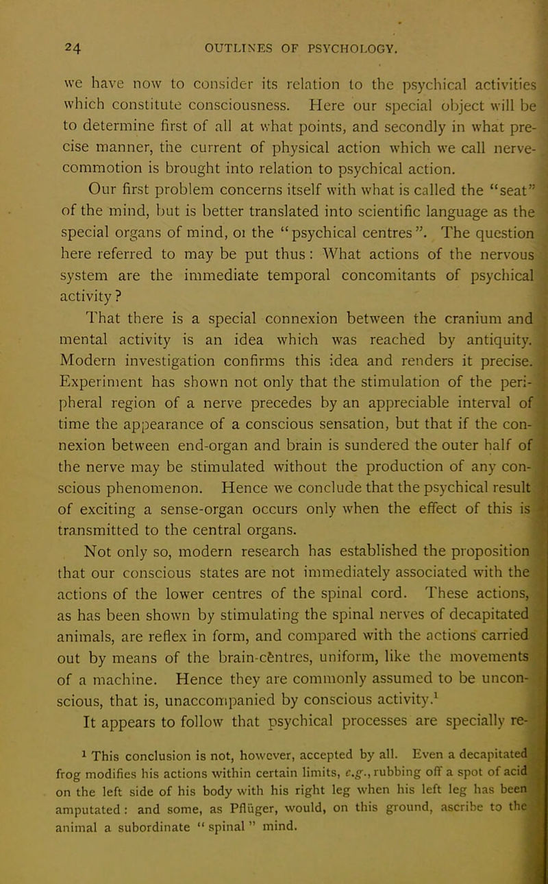 we have now to consider its relation to the psychical activities which constitute consciousness. Here our special object will be to determine first of all at what points, and secondly in what pre- cise manner, the current of physical action which we call nerve-.; commotion is brought into relation to psychical action. Our first problem concerns itself with what is called the “seat” of the mind, but is better translated into scientific language as the special organs of mind, 01 the “psychical centres”. The question here referred to may be put thus : What actions of the nervous system are the immediate temporal concomitants of psychical activity ? That there is a special connexion between the cranium and mental activity is an idea which was reached by antiquity. Modern investigation confirms this idea and renders it precise. ' Experiment has shown not only that the stimulation of the peri- \ pheral region of a nerve precedes by an appreciable interval of time the appearance of a conscious sensation, but that if the con- nexion between end-organ and brain is sundered the outer half of the nerve may be stimulated without the production of any con- j scious phenomenon. Hence we conclude that the psychical result of exciting a sense-organ occurs only when the effect of this is ^ transmitted to the central organs. Not only so, modern research has established the proposition that our conscious states are not immediately associated with the actions of the lower centres of the spinal cord. These actions, as has been shown by stimulating the spinal nerves of decapitated animals, are reflex in form, and compared with the actions carried out by means of the brain-cfentres, uniform, like the movements of a machine. Hence they are commonly assumed to be uncon- J scious, that is, unaccompanied by conscious activity.1 It appears to follow that psychical processes are specially re- 1 This conclusion is not, however, accepted by all. Even a decapitated frog modifies his actions within certain limits, c.g., rubbing off a spot of acid on the left side of his body with his right leg when his left leg has been ' amputated : and some, as Pfliiger, would, on this ground, ascribe to the ■, animal a subordinate “ spinal ” mind.