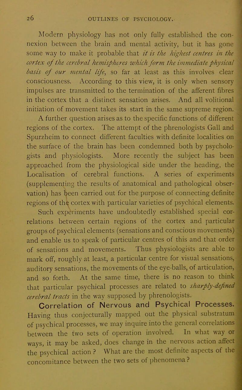Modern physiology has not only fully established the con- nexion between the brain and mental activity, but it has gone some way to make it probable that it is the highest centres in the cortex of the cerebral hemispheres which form the immediate physical basis of our mental life, so far at least as this involves clear consciousness. According to this view, it is only when sensory impulses are transmitted to the termination of the afferent fibres in the cortex that a distinct sensation arises. And all volitional initiation of movement takes its start in the same supreme region. A further question arises as to the specific functions of different regions of the cortex. The attempt of the phrenologists Gall and Spurzheim to connect different faculties with definite localities on the surface of the brain has been condemned both by psycholo- gists and physiologists. More recently the subject has been approached from the physiological side under the heading, the Localisation of cerebral functions. A series of experiments (supplementing the results of anatomical and pathological obser- vation) has Ijieen carried out for the purpose of connecting definite regions of th^ cortex with particular varieties of psychical elements. Such experiments have undoubtedly established special cor- relations between certain regions of the cortex and particular groups of psychical elements (sensations and conscious movements) and enable us to speak of particular centres of this and that order of sensations and movements. Thus physiologists are able to mark off, roughly at least, a particular centre for visual sensations, auditory sensations, the movements of the eye-balls, of articulation, and so forth. At the same time, there is no reason to think that particular psychical processes are related to sharply-defined cerebral tracts in the way supposed by phrenologists. Correlation of Nervous and Psychical Processes. Having thus conjecturally mapped out the physical substratum of psychical processes, we may inquire into the general correlations between the two sets of operation involved. In what way or ways, it may be asked, does change in the nervous action affect the psychical action ? What are the most definite aspects of the concomitance between the two sets of phenomena?
