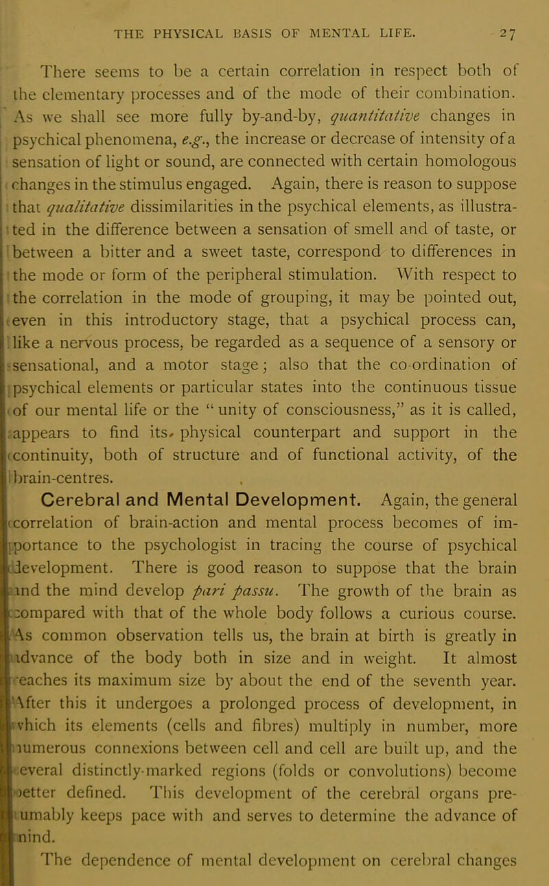 There seems to be a certain correlation in respect both of the elementary processes and of the mode of their combination. As we shall see more fully by-and-by, quantitative changes in psychical phenomena, e.g., the increase or decrease of intensity of a sensation of light or sound, are connected with certain homologous changes in the stimulus engaged. Again, there is reason to suppose that qualitative dissimilarities in the psychical elements, as illustra- ted in the difference between a sensation of smell and of taste, or between a bitter and a sweet taste, correspond to differences in the mode or form of the peripheral stimulation. With respect to the correlation in the mode of grouping, it may be pointed out, even in this introductory stage, that a psychical process can, like a nervous process, be regarded as a sequence of a sensory or sensational, and a motor stage; also that the coordination of psychical elements or particular states into the continuous tissue of our mental life or the “unity of consciousness,” as it is called, appears to find its- physical counterpart and support in the 'continuity, both of structure and of functional activity, of the brain-centres. Cerebral and Mental Development. Again, the general (correlation of brain-action and mental process becomes of im- portance to the psychologist in tracing the course of psychical development. There is good reason to suppose that the brain and the mind develop pari passu. The growth of the brain as compared with that of the whole body follows a curious course. As common observation tells us, the brain at birth is greatly in idvance of the body both in size and in weight. It almost -eaches its maximum size by about the end of the seventh year. After this it undergoes a prolonged process of development, in >which its elements (cells and fibres) multiply in number, more |numerous connexions between cell and cell are built up, and the everal distinctly-marked regions (folds or convolutions) become netter defined. This development of the cerebral organs pre- sumably keeps pace with and serves to determine the advance of nind. The dependence of mental development on cerebral changes