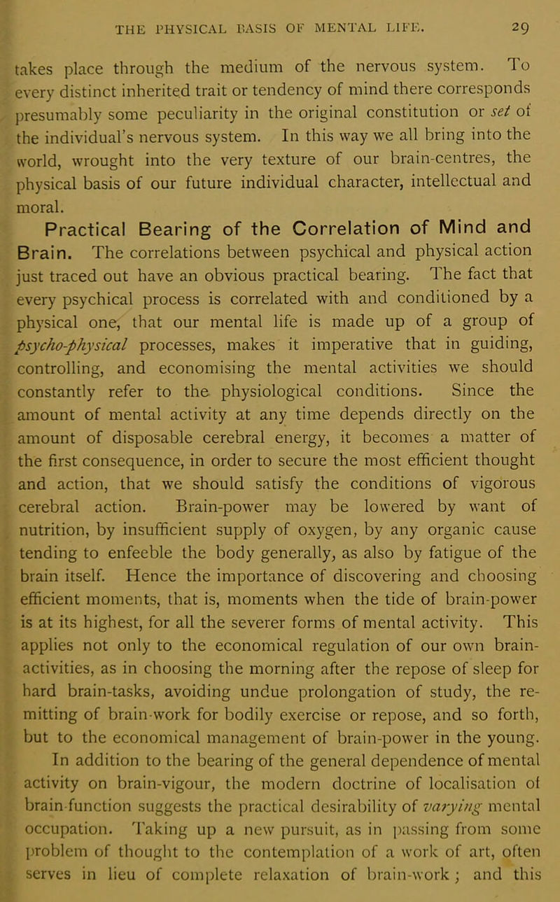 takes place through the medium of the nervous system. To every distinct inherited trait or tendency of mind there corresponds presumably some peculiarity in the original constitution or set ot the individual’s nervous system. In this way we all bring into the world, wrought into the very texture of our brain-centres, the physical basis of our future individual character, intellectual and moral. Practical Bearing of the Correlation of Mind and Brain. The correlations between psychical and physical action just traced out have an obvious practical bearing. The fact that every psychical process is correlated with and conditioned by a physical one, that our mental life is made up of a group of psycho-physical processes, makes it imperative that in guiding, controlling, and economising the mental activities we should constantly refer to the physiological conditions. Since the amount of mental activity at any time depends directly on the amount of disposable cerebral energy, it becomes a matter of the first consequence, in order to secure the most efficient thought and action, that we should satisfy the conditions of vigorous cerebral action. Brain-power may be lowered by want of nutrition, by insufficient supply of oxygen, by any organic cause tending to enfeeble the body generally, as also by fatigue of the brain itself. Hence the importance of discovering and choosing efficient moments, that is, moments when the tide of brain-power is at its highest, for all the severer forms of mental activity. This applies not only to the economical regulation of our own brain- activities, as in choosing the morning after the repose of sleep for hard brain-tasks, avoiding undue prolongation of study, the re- mitting of brain-work for bodily exercise or repose, and so forth, but to the economical management of brain-power in the young. In addition to the bearing of the general dependence of mental activity on brain-vigour, the modern doctrine of localisation of brain-function suggests the practical desirability of varying mental occupation. Taking up a new pursuit, as in passing from some problem of thought to the contemplation of a work of art, often serves in lieu of complete relaxation of brain-work ; and this