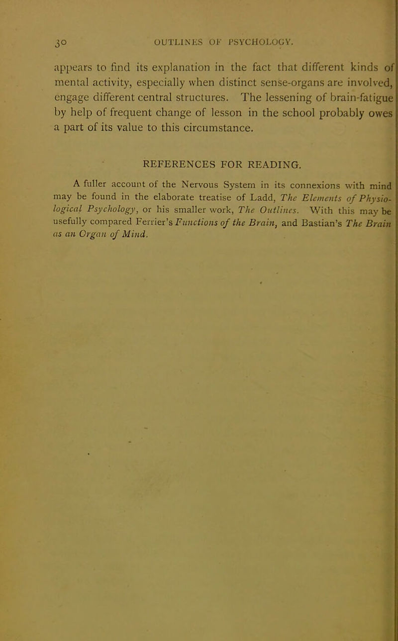 0° appears to find its explanation in the fact that different kinds of mental activity, especially when distinct sense-organs are involved, engage different central structures. The lessening of brain-fatigue by help of frequent change of lesson in the school probably owes a part of its value to this circumstance. REFERENCES FOR READING. A fuller account of the Nervous System in its connexions with mind may be found in the elaborate treatise of Ladd, The Elements of Physio- logical Psychology, or his smaller work, The Outlines. With this may be usefully compared Ferrier’s Functions of the Brain, and Bastian’s The Brain as an Organ of Mind.