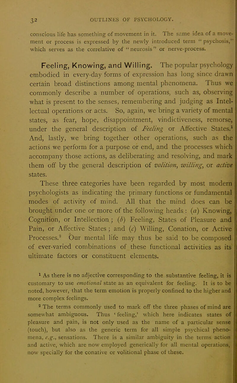 conscious life has something of movement in it. The same idea of a move- ment or process is expressed by the newly introduced term “ psychosis,” which serves as the correlative of “ neurosis ” or nerve-process. Feeling, Knowing, and Willing. The popular psychology embodied in every-day forms of expression has long since drawn certain broad distinctions among mental phenomena. Thus we commonly describe a number of operations, such as, observing what is present to the senses, remembering and judging as Intel- lectual operations or acts. So, again, we bring a variety of mental states, as fear, hope, disappointment, vindictiveness, remorse, under the general description of Feeling or Affective States.1 And, lastly, we bring together other operations, such as the actions we perform for a purpose or end, and the processes which accompany those actions, as deliberating and resolving, and mark them off by the general description of volition, willing, or active states. These three categories have been regarded by most modern psychologists as indicating the primary functions or fundamental modes of activity of mind. All that the mind does can be brought under one or more of the following heads : (a) Knowing, Cognition, or Intellection ; (b) Feeling, States of Pleasure and Pain, or Affective States ; and (c) Willing, Conation, or Active Processes.2 Our mental life may thus be said to be composed of ever-varied combinations of these functional activities as its ultimate factors or constituent elements. 1 As there is no adjective corresponding to the substantive feeling, it is customary to use emotional state as an equivalent for feeling. It is to be noted, however, that the term emotion is properly confined to the higher and more complex feelings. 2 The terms commonly used to mark off the three phases of mind are somewhat ambiguous. Thus ‘ feeling,’ which here indicates states of pleasure and pain, is not only used as the name of a particular sense (touch), but also as the generic term for all simple psychical pheno- mena, e.g., sensations. There is a similar ambiguity in the terms action and active, which are now employed generically for all mental operations, now specially for the conative or volitional phase of these.