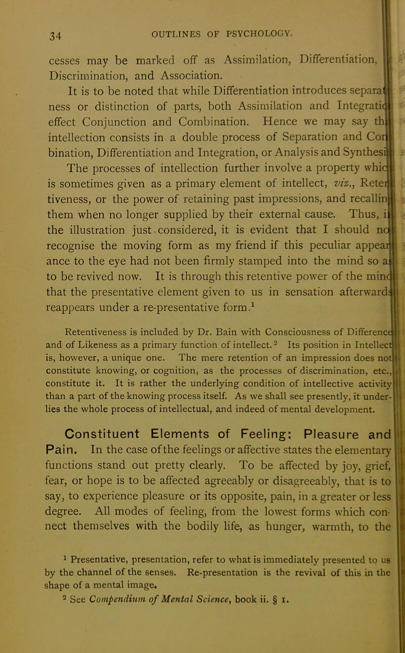 cesses may be marked off as Assimilation, Differentiation, Discrimination, and Association. It is to be noted that while Differentiation introduces separaj ness or distinction of parts, both Assimilation and Integrate effect Conjunction and Combination. Hence we may say thj intellection consists in a double process of Separation and Cor bination, Differentiation and Integration, or Analysis and Synthesi! The processes of intellection further involve a property whic is sometimes given as a primary element of intellect, viz., Reteil tiveness, or the power of retaining past impressions, and recallinl! them when no longer supplied by their external cause. Thus, ij the illustration just considered, it is evident that I should nc recognise the moving form as my friend if this peculiar appear] ance to the eye had not been firmly stamped into the mind so aj to be revived now. It is through this retentive power of the mine that the presentative element given to us in sensation afterward^ reappears under a re-presentative form.1 1 Presentative, presentation, refer to what is immediately presented to us by the channel of the senses. Re-presentation is the revival of this in the shape of a mental image. 2 See Compendium of Mental Science, book ii. § i. r . I : Retentiveness is included by Dr. Bain with Consciousness of Difference and of Likeness as a primary function of intellect.2 Its position in Intellect] is, however, a unique one. The mere retention of an impression does not|j constitute knowing, or cognition, as the processes of discrimination, etc. constitute it. It is rather the underlying condition of intellective activity! than a part of the knowing process itself. As we shall see presently, it under-1 lies the whole process of intellectual, and indeed of mental development. Constituent Elements of Feeling: Pleasure and Pain. In the case of the feelings or affective states the elementary functions stand out pretty clearly. To be affected by joy, grief, fear, or hope is to be affected agreeably or disagreeably, that is to say, to experience pleasure or its opposite, pain, in a greater or less degree. All modes of feeling, from the lowest forms which con- nect themselves with the bodily life, as hunger, warmth, to the
