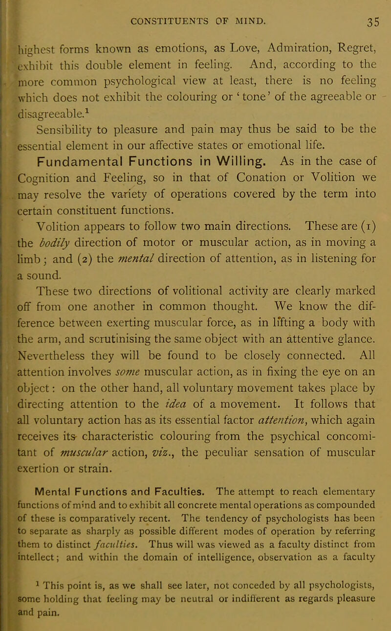 highest forms known as emotions, as Love, Admiration, Regret, exhibit this double element in feeling. And, according to the more common psychological view at least, there is no feeling which does not exhibit the colouring or ‘tone’ of the agreeable or disagreeable.1 Sensibility to pleasure and pain may thus be said to be the essential element in our affective states or emotional life. Fundamental Functions in Willing. As in the case of Cognition and Feeling, so in that of Conation or Volition we . may resolve the variety of operations covered by the term into certain constituent functions. Volition appears to follow two main directions. These are (i) the bodily direction of motor or muscular action, as in moving a limb; and (2) the mental direction of attention, as in listening for a sound. These two directions of volitional activity are clearly marked off from one another in common thought. We know the dif- ference between exerting muscular force, as in lifting a body with the arm, and scrutinising the same object with an attentive glance. Nevertheless they will be found to be closely connected. All attention involves some muscular action, as in fixing the eye on an object: on the other hand, all voluntary movement takes place by directing attention to the idea of a movement. It follows that all voluntary action has as its essential factor attention, which again receives its- characteristic colouring from the psychical concomi- tant of muscular action, viz., the peculiar sensation of muscular exertion or strain. Mental Functions and Faculties. The attempt to reach elementary functions of mind and to exhibit all concrete mental operations as compounded of these is comparatively recent. The tendency of psychologists has been to separate as sharply as possible different modes of operation by referring them to distinct faculties. Thus will was viewed as a faculty distinct from intellect; and within the domain of intelligence, observation as a faculty 1 This point is, as we shall see later, not conceded by all psychologists, some holding that feeling may be neutral or indifferent as regards pleasure and pain.