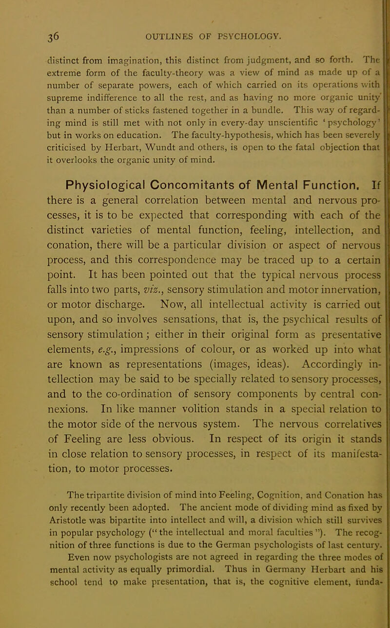 distinct from imagination, this distinct from judgment, and so forth. The extreme form of the faculty-theory was a view of mind as made up of a number of separate powers, each of which carried on its operations with supreme indifference to all the rest, and as having no more organic unity’ than a number of sticks fastened together in a bundle. This way of regard- ing mind is still met with not only in every-day unscientific ‘psychology’ but in works on education. The faculty-hypothesis, which has been severely criticised by Herbart, Wundt and others, is open to the fatal objection that it overlooks the organic unity of mind. Physiological Concomitants of Mental Function. If there is a general correlation between mental and nervous pro- cesses, it is to be expected that corresponding with each of the distinct varieties of mental function, feeling, intellection, and conation, there will be a particular division or aspect of nervous process, and this correspondence may be traced up to a certain point. It has been pointed out that the typical nervous process falls into two parts, viz., sensory stimulation and motor innervation, or motor discharge. Now, all intellectual activity is carried out upon, and so involves sensations, that is, the psychical results of sensory stimulation; either in their original form as presentative j elements, e.g., impressions of colour, or as worked up into what ll are known as representations (images, ideas). Accordingly in- tellection may be said to be specially related to sensory processes, and to the co-ordination of sensory components by central con- nexions. In like manner volition stands in a special relation to the motor side of the nervous system. The nervous correlatives of Feeling are less obvious. In respect of its origin it stands in close relation to sensory processes, in respect of its manifesta- tion, to motor processes. The tripartite division of mind into Feeling, Cognition, and Conation has only recently been adopted. The ancient mode of dividing mind as fixed by Aristotle was bipartite into intellect and will, a division which still survives in popular psychology (“the intellectual and moral faculties”). The recog- nition of three functions is due to the German psychologists of last century. Even now psychologists are not agreed in regarding the three modes of mental activity as equally primordial. Thus in Germany Herbart and his school tend to make presentation, that is, the cognitive element, funda-