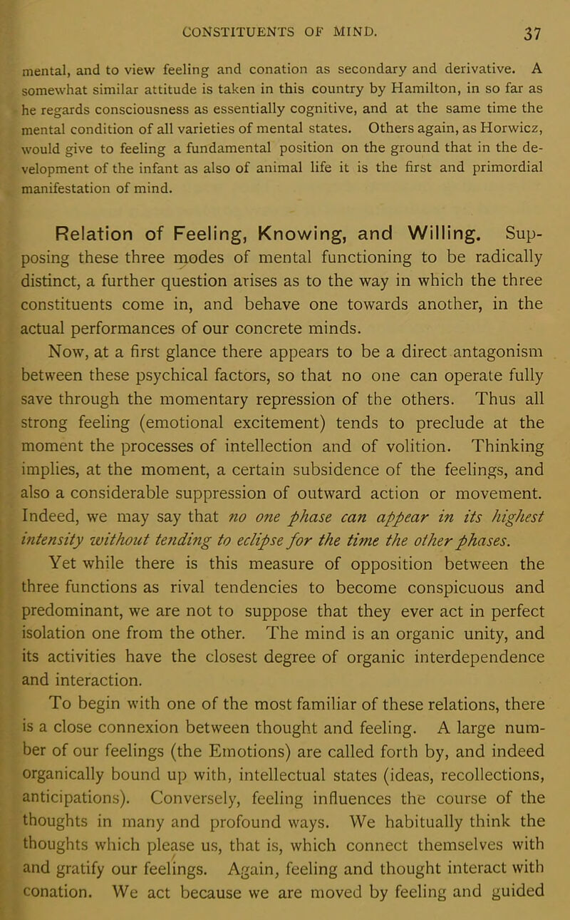mental, and to view feeling and conation as secondary and derivative. A somewhat similar attitude is taken in this country by Hamilton, in so far as he regards consciousness as essentially cognitive, and at the same time the mental condition of all varieties of mental states. Others again, as Horwicz, would give to feeling a fundamental position on the ground that in the de- velopment of the infant as also of animal life it is the first and primordial manifestation of mind. Relation of Feeling, Knowing, and Willing. Sup- posing these three modes of mental functioning to be radically distinct, a further question arises as to the way in which the three constituents come in, and behave one towards another, in the actual performances of our concrete minds. Now, at a first glance there appears to be a direct antagonism between these psychical factors, so that no one can operate fully save through the momentary repression of the others. Thus all strong feeling (emotional excitement) tends to preclude at the moment the processes of intellection and of volition. Thinking implies, at the moment, a certain subsidence of the feelings, and also a considerable suppression of outward action or movement. Indeed, we may say that no one phase can appear in its highest intensity without tending to eclipse for the time the other phases. Yet while there is this measure of opposition between the three functions as rival tendencies to become conspicuous and predominant, we are not to suppose that they ever act in perfect isolation one from the other. The mind is an organic unity, and its activities have the closest degree of organic interdependence and interaction. To begin with one of the most familiar of these relations, there is a close connexion between thought and feeling. A large num- ber of our feelings (the Emotions) are called forth by, and indeed organically bound up with, intellectual states (ideas, recollections, anticipations). Conversely, feeling influences the course of the thoughts in many and profound ways. We habitually think the thoughts which please us, that is, which connect themselves with and gratify our feelings. Again, feeling and thought interact with conation. We act because we are moved by feeling and guided