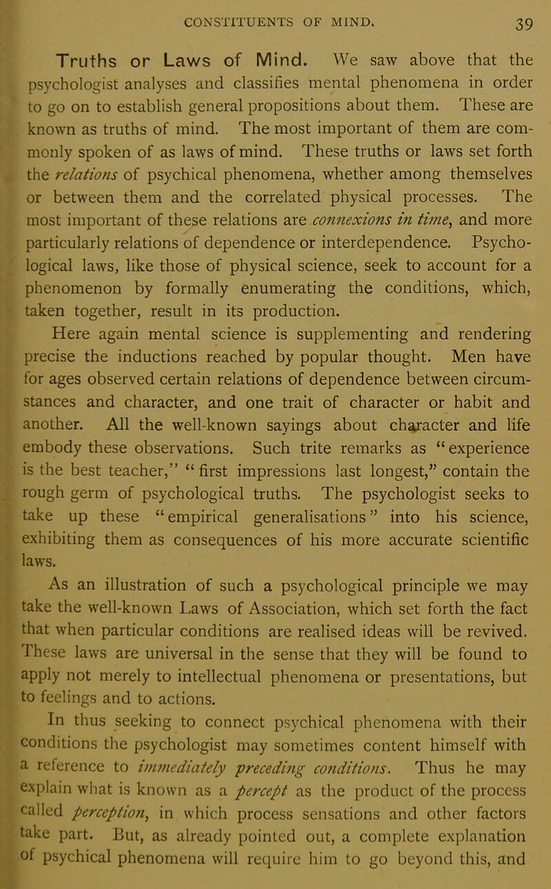 Truths or Laws of Mind. We saw above that the psychologist analyses and classifies mental phenomena in order to go on to establish general propositions about them. These are known as truths of mind. The most important of them are com- monly spoken of as laws of mind. These truths or laws set forth the relations of psychical phenomena, whether among themselves or between them and the correlated physical processes. The most important of these relations are connexions in time, and more particularly relations of dependence or interdependence. Psycho- logical laws, like those of physical science, seek to account for a phenomenon by formally enumerating the conditions, which, taken together, result in its production. Here again mental science is supplementing and rendering precise the inductions reached by popular thought. Men have for ages observed certain relations of dependence between circum- stances and character, and one trait of character or habit and another. All the well-known sayings about character and life embody these observations. Such trite remarks as “ experience is the best teacher,” “first impressions last longest,” contain the rough germ of psychological truths. The psychologist seeks to take up these “ empirical generalisations ” into his science, exhibiting them as consequences of his more accurate scientific laws. As an illustration of such a psychological principle we may take the well-known Laws of Association, which set forth the fact that when particular conditions are realised ideas will be revived. These laws are universal in the sense that they will be found to apply not merely to intellectual phenomena or presentations, but to feelings and to actions. In thus seeking to connect psychical phenomena with their conditions the psychologist may sometimes content himself with a reference to immediately preceding conditions. Thus he may explain what is known as a percept as the product of the process called perception, in which process sensations and other factors take part. But, as already pointed out, a complete explanation of psychical phenomena will require him to go beyond this, and