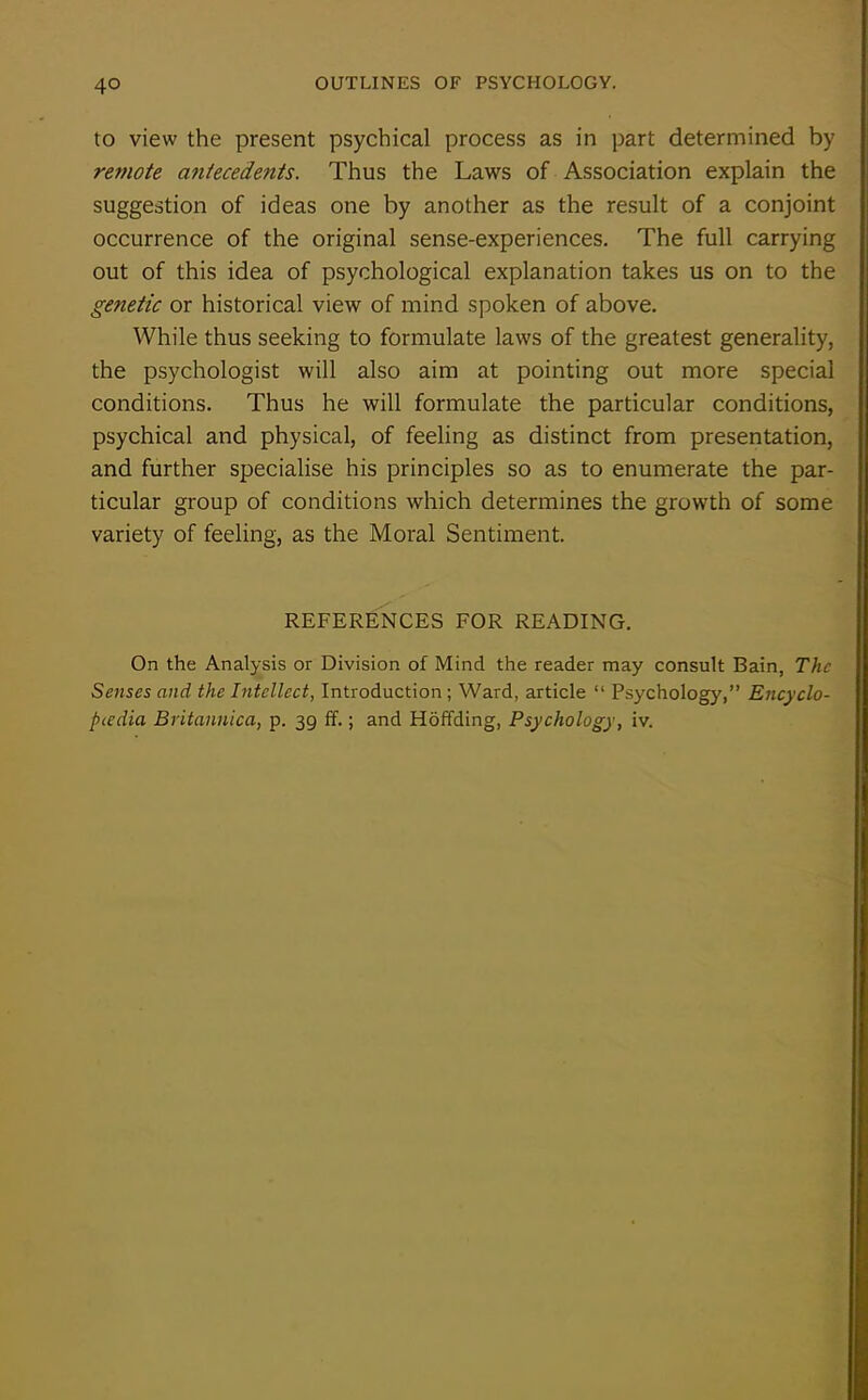 to view the present psychical process as in part determined by remote antecedents. Thus the Laws of Association explain the suggestion of ideas one by another as the result of a conjoint occurrence of the original sense-experiences. The full carrying out of this idea of psychological explanation takes us on to the genetic or historical view of mind spoken of above. While thus seeking to formulate laws of the greatest generality, the psychologist will also aim at pointing out more special conditions. Thus he will formulate the particular conditions, psychical and physical, of feeling as distinct from presentation, and further specialise his principles so as to enumerate the par- ticular group of conditions which determines the growth of some variety of feeling, as the Moral Sentiment. REFERENCES FOR READING. On the Analysis or Division of Mind the reader may consult Bain, The Senses and the Intellect, Introduction; Ward, article “ Psychology,” Encyclo- pedia Britannica, p. 39 ff.; and Hoffding, Psychology, iv.