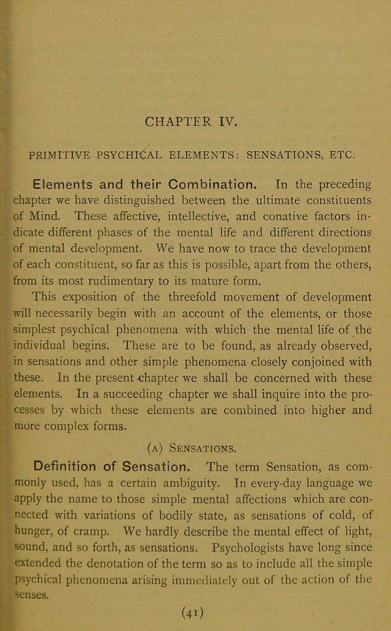 CHAPTER IV. PRIMITIVE PSYCHICAL ELEMENTS: SENSATIONS, ETC. Elements and their Combination. In the preceding chapter we have distinguished between the ultimate constituents of Mind. These affective, intellective, and conative factors in- dicate different phases of the mental life and different directions of mental development. We have now to trace the development of each constituent, so far as this is possible, apart from the others, from its most rudimentary to its mature form. This exposition of the threefold movement of development will necessarily begin with an account of the elements, or those simplest psychical phenomena with which the mental life of the individual begins. These are to be found, as already observed, in sensations and other simple phenomena closely conjoined with these. In the present chapter we shall be concerned with these elements. In a succeeding chapter we shall inquire into the pro- cesses by which these elements are combined into higher and more complex forms. (a) Sensations. Definition of Sensation. The term Sensation, as com- monly used, has a certain ambiguity. In every-day language we apply the name to those simple mental affections which are con- nected with variations of bodily state, as sensations of cold, of hunger, of cramp. We hardly describe the mental effect of light, sound, and so forth, as sensations. Psychologists have long since extended the denotation of the term so as to include all the simple psychical phenomena arising immediately out of the action of the senses. (4i)