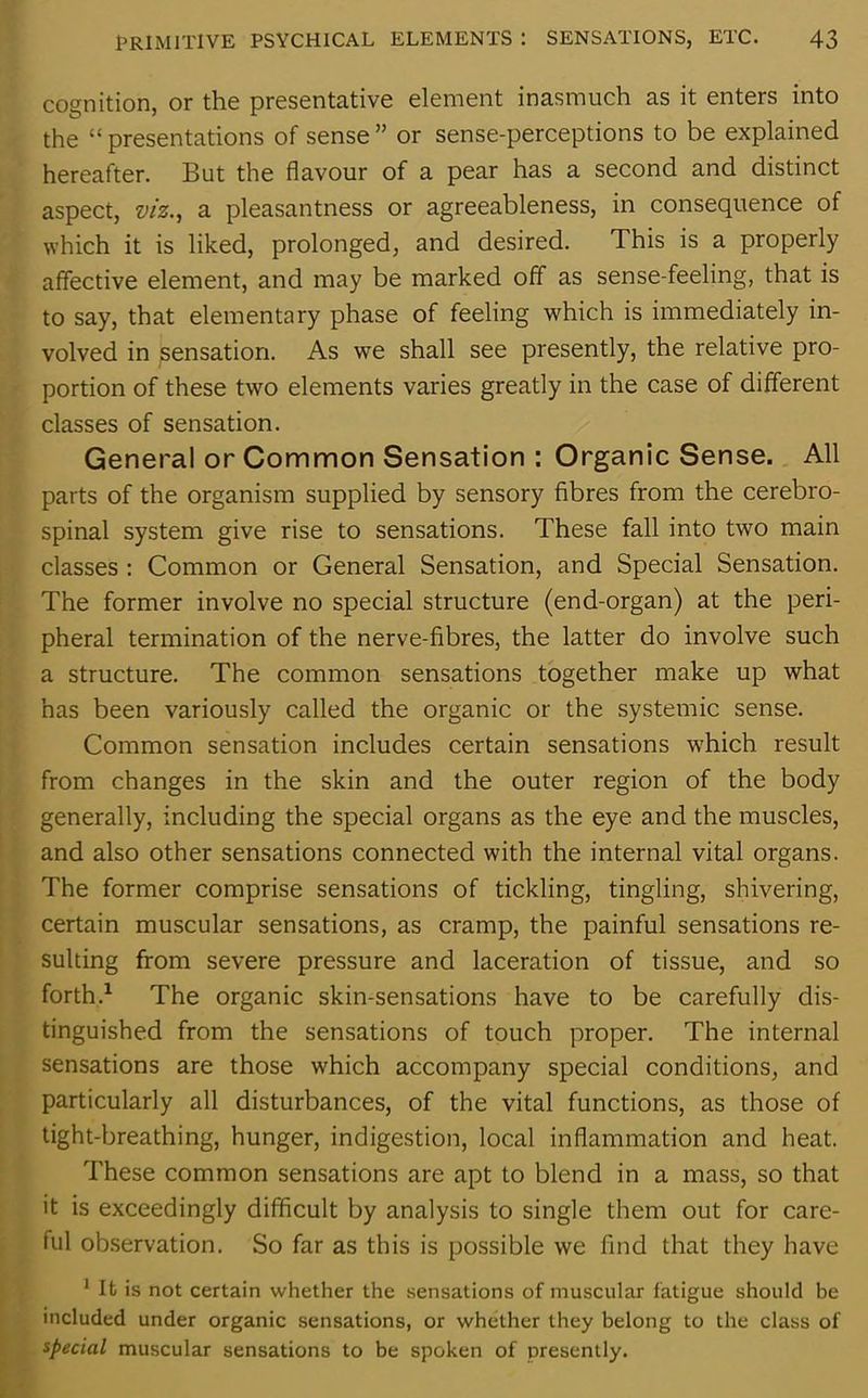 cognition, or the presentative element inasmuch as it enters into the “ presentations of sense ” or sense-perceptions to be explained hereafter. But the flavour of a pear has a second and distinct aspect, viz., a pleasantness or agreeableness, in consequence of which it is liked, prolonged, and desired. This is a properly affective element, and may be marked off as sense-feeling, that is to say, that elementary phase of feeling which is immediately in- volved in sensation. As we shall see presently, the relative pro- portion of these two elements varies greatly in the case of different classes of sensation. General or Common Sensation : Organic Sense. All parts of the organism supplied by sensory fibres from the cerebro- spinal system give rise to sensations. These fall into two main classes : Common or General Sensation, and Special Sensation. The former involve no special structure (end-organ) at the peri- pheral termination of the nerve-fibres, the latter do involve such a structure. The common sensations together make up what has been variously called the organic or the systemic sense. Common sensation includes certain sensations which result from changes in the skin and the outer region of the body generally, including the special organs as the eye and the muscles, and also other sensations connected with the internal vital organs. The former comprise sensations of tickling, tingling, shivering, certain muscular sensations, as cramp, the painful sensations re- sulting from severe pressure and laceration of tissue, and so forth.1 The organic skin-sensations have to be carefully dis- tinguished from the sensations of touch proper. The internal sensations are those which accompany special conditions, and particularly all disturbances, of the vital functions, as those of tight-breathing, hunger, indigestion, local inflammation and heat. These common sensations are apt to blend in a mass, so that it is exceedingly difficult by analysis to single them out for care- ful observation. So far as this is possible we find that they have 1 It is not certain whether the sensations of muscular fatigue should be included under organic sensations, or whether they belong to the class of special muscular sensations to be spoken of presently.
