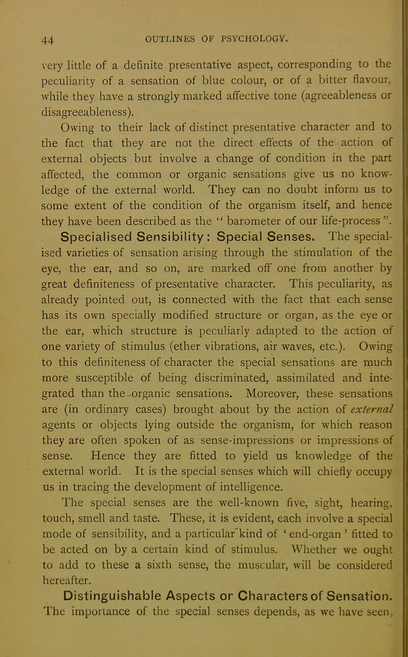 very little of a definite presentative aspect, corresponding to the peculiarity of a sensation of blue colour, or of a bitter flavour, while they have a strongly marked affective tone (agreeableness or disagreeableness). Owing to their lack of distinct presentative character and to the fact that they are not the direct effects of the action of external objects but involve a change of condition in the part affected, the common or organic sensations give us no know- ledge of the external world. They can no doubt inform us to some extent of the condition of the organism itself, and hence they have been described as the “ barometer of our life-process Specialised Sensibility : Special Senses. The special- ised varieties of sensation arising through the stimulation of the eye, the ear, and so on, are marked off one from another by great definiteness of presentative character. This peculiarity, as already pointed out, is connected with the fact that each sense has its own specially modified structure or organ, as the eye or the ear, which structure is peculiarly adapted to the action of one variety of stimulus (ether vibrations, air waves, etc.). Owing to this definiteness of character the special sensations are much more susceptible of being discriminated, assimilated and inte- grated than the -organic sensations. Moreover, these sensations are (in ordinary cases) brought about by the action of external agents or objects lying outside the organism, for which reason they are often spoken of as sense-impressions or impressions of sense. Hence they are fitted to yield us knowledge of the external world. It is the special senses which will chiefly occupy us in tracing the development of intelligence. The special senses are the well-known five, sight, hearing, touch, smell and taste. These, it is evident, each involve a special mode of sensibility, and a particular’kind of ‘end-organ ’ fitted to be acted on by a certain kind of stimulus. Whether we ought to add to these a sixth sense, the muscular, will be considered hereafter. Distinguishable Aspects or Characters of Sensation. The importance of the special senses depends, as we have seen,