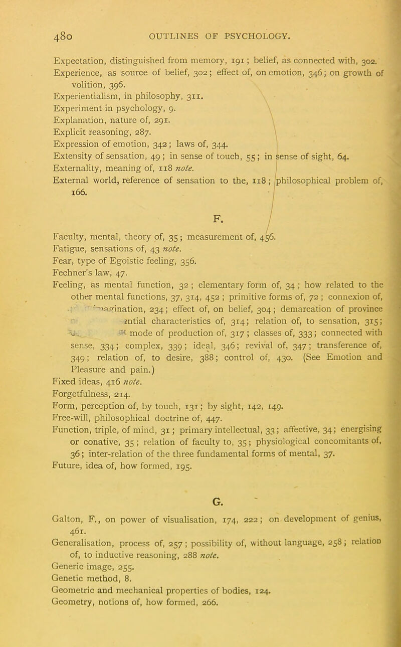 Expectation, distinguished from memory, 191; belief, as connected with, 302. Experience, as source of belief, 302; effect of, on emotion, 346; on growth of volition, 396. Experientialism, in philosophy, 311. Experiment in psychology, 9. Explanation, nature of, 291. Explicit reasoning, 287. Expression of emotion, 342 ; laws of, 344. Extensity of sensation, 49; in sense of touch, 55; in sense of sight, 64. Externality, meaning of, 118 note. External world, reference of sensation to the, 118 philosophical problem of, Faculty, mental, theory of, 35; measurement of, 456. Fatigue, sensations of, 43 note. Fear, type of Egoistic feeling, 356. Fechner's law, 47. Feeling, as mental function, 32 ; elementary form of, 34 ; how related to the other mental functions, 37, 314, 452 ; primitive forms of, 72 ; connexion of, '~>ap-ination, 234; effect of, on belief, 304; demarcation of province mtial characteristics of, 314; relation of, to sensation, 315; Tii. mode of production of, 317 ; classes of, 333; connected with sense, 334; complex, 339; ideal, 346; revival of, 347; transference of, 349; relation of, to desire, 388; control of, 430. (See Emotion and Pleasure and pain.) Fixed ideas, 416 note. Forgetfulness, 214. Form, perception of, by touch, 131; by sight, 142, 149. Free-will, philosophical doctrine of, 447. Function, triple, of mind, 31; primary intellectual, 33; affective, 34; energising or conative, 35 ; relation of faculty to, 35; physiological concomitants of, 36; inter-relation of the three fundamental forms of mental, 37. Future, idea of, how formed, 195. Galton, F., on power of visualisation, 174, 222; on development of genius, 461. Generalisation, process of, 257; possibility of, without language, 258; relation of, to inductive reasoning, 288 note. Generic image, 255. Genetic method, 8. Geometric and mechanical properties of bodies, 124. Geometry, notions of, how formed, 266. 166. F, G.