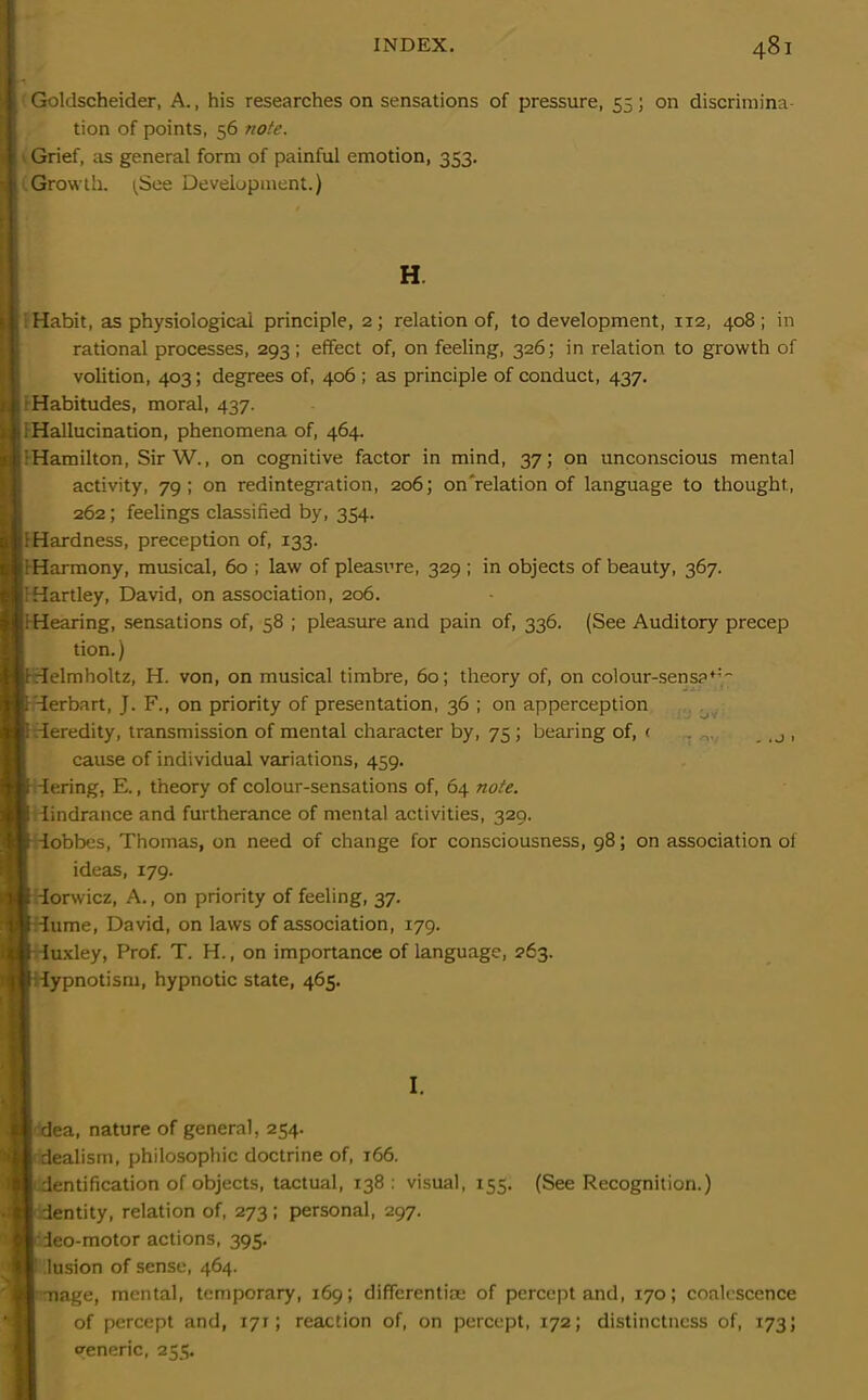 Goldscheider, A., his researches on sensations of pressure, 55; on discrimina- tion of points, 56 note. Grief, as general form of painful emotion, 353. Growth. (See Development.) H Habit, as physiological principle, 2; relation of, to development, 112, 408; in rational processes, 293; effect of, on feeling, 326; in relation to growth of volition, 403; degrees of, 406 ; as principle of conduct, 437. Habitudes, moral, 437. (Hallucination, phenomena of, 464. ’Hamilton, SirW., on cognitive factor in mind, 37; on unconscious mental activity, 79; on redintegration, 206; on'relation of language to thought., 262; feelings classified by, 354. (Hardness, preception of, 133. i Harmony, musical, 60 ; law of pleasure, 329 ; in objects of beauty, 367. i:Hartley, David, on association, 206. ,i Hearing, sensations of, 58 ; pleasure and pain of, 336. (See Auditory precep tion.) 1 Helmholtz, H. von, on musical timbre, 60; theory of, on colour-sens?^ IHerbart, J. F., on priority of presentation, 36 ; on apperception i Heredity, transmission of mental character by, 75 ; bearing of, < _ ,j , cause of individual variations, 459. IHering, E., theory of colour-sensations of, 64 note. i iindrance and furtherance of mental activities, 329. i iobbes, Thomas, on need of change for consciousness, 98; on association of ideas, 179. f Horwicz, A., on priority of feeling, 37. I iume, David, on laws of association, 179. Hiuxley, Prof. T. H., on importance of language, 263. I Hypnotism, hypnotic state, 465. I. | dea, nature of general, 254. | dealism, philosophic doctrine of, 166. dentification of objects, tactual, 138 : visual, 155. (See Recognition.) dentity, relation of, 273; personal, 297. ieo-motor actions, 395. lusion of sense, 464. mage, mental, temporary, 169; differentiae of percept and, 170; coalescence of percept and, 171; reaction of, on percept, 172; distinctness of, 173; Generic, 255.