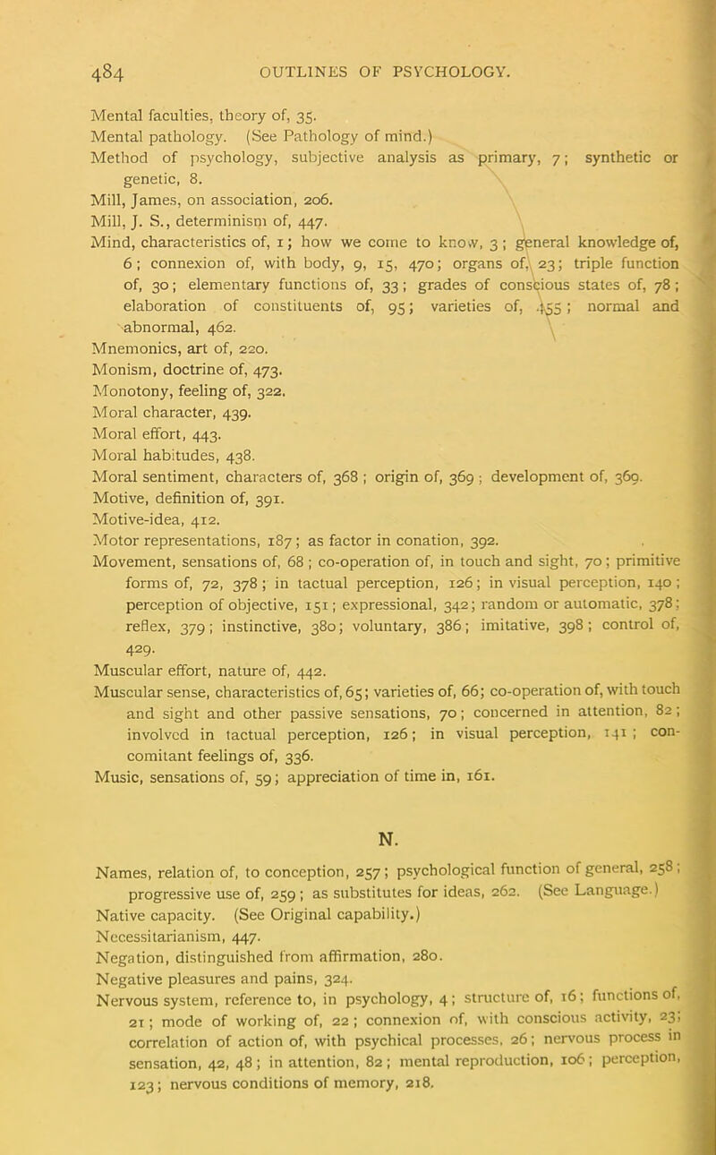 Mental faculties, theory of, 35. Mental pathology. (See Pathology of mind.) Method of psychology, subjective analysis as primary, 7; synthetic or genetic, 8. Mill, James, on association, 206. Mill, J. S., determinism of, 447. Mind, characteristics of, 1; how we come to know, 3; general knowledge of, 6; connexion of, with body, 9, 15, 470; organs of, 23; triple function of, 30; elementary functions of, 33; grades of conscious states of, 78; elaboration of constituents of, 95; varieties of, 455; normal and abnormal, 462. Mnemonics, art of, 220. Monism, doctrine of, 473. Monotony, feeling of, 322. Moral character, 439. Moral effort, 443. Moral habitudes, 438. Moral sentiment, characters of, 368 ; origin of, 369 ; development of, 369. Motive, definition of, 391. Motive-idea, 412. Motor representations, 187; as factor in conation, 392. Movement, sensations of, 68 ; co-operation of, in touch and sight, 70; primitive forms of, 72, 378 ; in tactual perception, 126; in visual perception, 140; perception of objective, 151; expressional, 342; random or automatic, 378; reflex, 379; instinctive, 380; voluntary, 386; imitative, 398; control of, 429. Muscular effort, nature of, 442. Muscular sense, characteristics of, 65; varieties of, 66; co-operation of, with touch and sight and other passive sensations, 70; concerned in attention, 82; involved in tactual perception, 126; in visual perception, T41 ; con- comitant feelings of, 336. Music, sensations of, 59; appreciation of time in, 161. N. Names, relation of, to conception, 257; psychological function of general, 258, progressive use of, 259; as substitutes for ideas, 262. (See Language.) Native capacity. (See Original capability.) Necessitarianism, 447. Negation, distinguished from affirmation, 280. Negative pleasures and pains, 324. Nervous system, reference to, in psychology, 4; structure of, 16; functions of, 2T; mode of working of, 22 ; connexion of, with conscious activity, 23, correlation of action of, with psychical processes, 26; nervous process in sensation, 42, 48; in attention, 82; mental reproduction, 106; perception, 123; nervous conditions of memory, 218.
