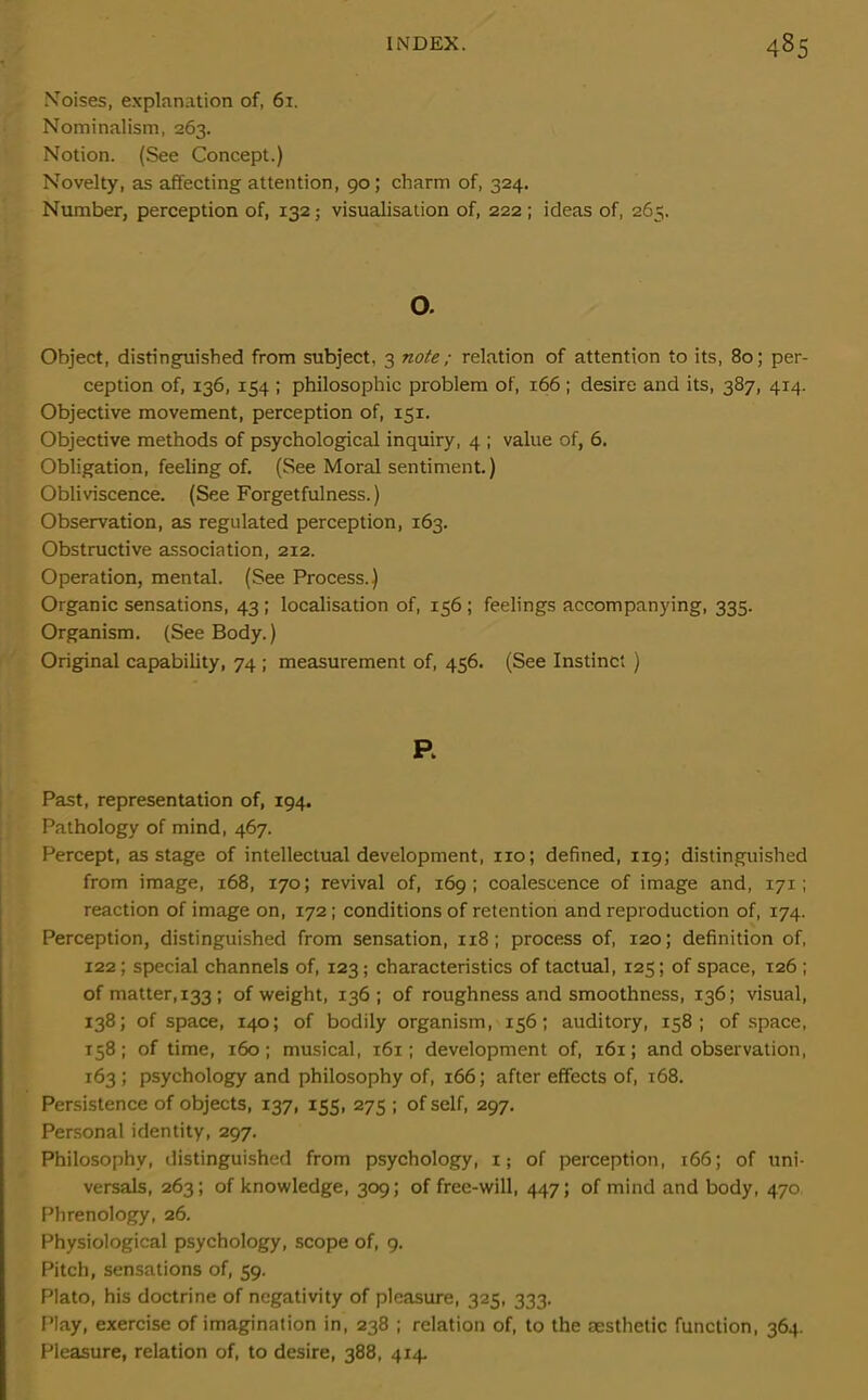 Noises, explanation of, 61. Nominalism, 263. Notion. (See Concept.) Novelty, as affecting attention, 90; charm of, 324. Number, perception of, 132; visualisation of, 222; ideas of, 265. o. Object, distinguished from subject, 3 note ; relation of attention to its, 80; per- ception of, 136, 154 ; philosophic problem of, 166 ; desire and its, 387, 414. Objective movement, perception of, 151. Objective methods of psychological inquiry, 4 ; value of, 6. Obligation, feeling of. (See Moral sentiment.) Obliviscence. (See Forgetfulness.) Observation, as regulated perception, 163. Obstructive association, 212. Operation, mental. (See Process.) Organic sensations, 43 ; localisation of, 156 ; feelings accompanying, 335. Organism. (See Body.) Original capability, 74 ; measurement of, 456. (See Instinct ) R Past, representation of, 194. Pathology of mind, 467. Percept, as stage of intellectual development, no; defined, 119; distinguished from image, 168, 170; revival of, 169; coalescence of image and, 171; reaction of image on, 172; conditions of retention and reproduction of, 174. Perception, distinguished from sensation, 118 ; process of, 120; definition of, 122; special channels of, 123; characteristics of tactual, 125; of space, 126; of matter, 133 ; of weight, 136; of roughness and smoothness, 136; visual, 138; of space, 140; of bodily organism, 156; auditory, 158; of space, 158; of time, 160; musical, 161; development of, 161; and observation, 163 ; psychology and philosophy of, 166; after effects of, 168. Persistence of objects, 137, 155, 275 ; of self, 297. Personal identity, 297. Philosophy, distinguished from psychology, i; of perception, 166; of uni- versal, 263; of knowledge, 309; of free-will, 447; of mind and body, 470 Phrenology, 26. Physiological psychology, scope of, 9. Pitch, sensations of, 59. Plato, his doctrine of negativity of pleasure, 325, 333. Play, exercise of imagination in, 238 ; relation of, to the aesthetic function, 364. Pleasure, relation of, to desire, 388, 4x4.