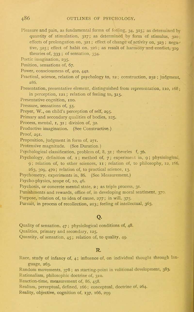 Pleasure and pain, as fundamental forms of feeling, 34, 315; as determined by quantity of stimulation, 317; as determined by form of stimulus, 320; effects of prolongation on, 321; effect of change of activity on, 323 ; nega-' tive, 325; effect of habit on, 326 ; as result of harmony andcontHet-,-329 theories of, 333 ; of sensation, 334. Poetic imagination, 235. Position, sensations of, 67. Power, consciousness of, 402, 442. Practical, science, relation of psychology to, 12; construction, 232 ; judgment, 286. Presentation, presentative element, distinguished from representation, no, 168; in perception, 121; relation of feeling to, 315. Presentative cognition, no. Pressure, sensations of, 55. Preyer, W., on child’s perception of self, 295. Primary and secondary qualities of bodies, 125. Process, mental, x, 31; division of, 32. Productive imagination. (See Constructive.) Proof, 29 x. Proposition, judgment in form of, 271. Protensive magnitude. (See Duration.) Psychological classification, problem of, 8, 31; theories f, 36. Psychology, definition of, 1; method of, 7; experiment in, 9; physiological, 9; relation of, to other sciences, 11 ; relation of, to philosophy, 12, 166, 263, 309, 470; relation of, to practical science, 13. Psychometry, experiments in, 86. (See Measurement.) Psycho-physics, scope of, 10, 46. Psychosis, or concrete mental state, 2 ; as triple process, 31. Punishments and rewards, office of, in developing moral sentiment, 370. Purpose, relation of, to idea of cause, 277; in will, 375. Pursuit, in process of recollection, 213; feeling of intellectual, 363. Q. Quality of sensation, 47 ; physiological conditions of, 48. Qualities, primary and secondary, 125. Quantity, of sensation, 45; relation of, to quality, 49. R. Race, study of infancy of, 4; influence of, on individual thought through lan- guage, 263. Random movements, 378 ; as starting-point in volitional development, 383. Rationalism, philosophic doctrine of, 310. Reaction-time, measurement of, 86, 458. Realism, perceptual, defined, 166; conceptual, doctrine of. 264. Reality, objective, cognition of, 137, 166, 299