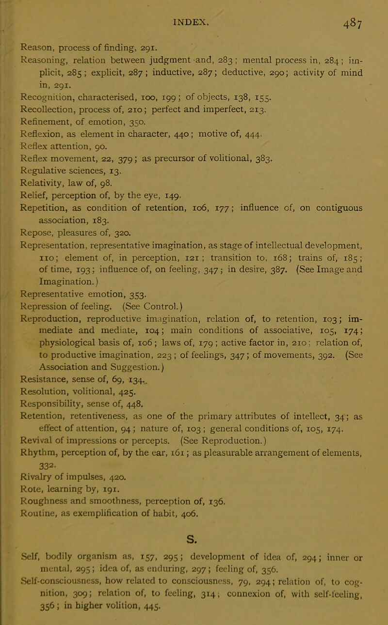 Reason, process of finding, 291. Reasoning, relation between judgment and, 283; mental process in, 284; im- plicit, 285; explicit, 287; inductive, 287; deductive, 290; activity of mind in, 291. Recognition, characterised, 100, 199; of objects, 138, 155. Recollection, process of, 210; perfect and imperfect, 213. Refinement, of emotion, 350. Reflexion, as element in character, 440; motive of, 444. Reflex attention, go. Reflex movement, 22, 379; as precursor of volitional, 383. Regulative sciences, 13. Relativity, law of, 98. Relief, perception of, by the eye, 149. Repetition, as condition of retention, 106, 177; influence cf, on contiguous association, 183. Repose, pleasures of, 320. Representation, representative imagination, as stage of intellectual development, no; element of, in perception, 121 ; transition to, 168; trains of, 185; of time, 193; influence of, on feeling, 347; in desire, 387. (See Image and Imagination.) Representative emotion, 353. Repression of feeling. (See Control.) Reproduction, reproductive imagination, relation of, to retention, 103; im- mediate and mediate, 104; main conditions of associative, 105, 174; physiological basis of, 106 ; laws of, 179 ; active factor in, 210: relation of, to productive imagination, 223 ; of feelings, 347; of movements, 392. (See Association and Suggestion.) Resistance, sense of, 69, 134.. Resolution, volitional, 425. Responsibility, sense of, 448. Retention, retentiveness, as one of the primary attributes of intellect, 34; as effect of attention, 94; nature of, 103 ; general conditions of, 105, 174. Revival of impressions or percepts. (See Reproduction.) Rhythm, perception of, by the ear, 161; as pleasurable arrangement of elements, 332- Rivalry of impulses, 420. Rote, learning by, 191. Roughness and smoothness, perception of, 136. Routine, as exemplification of habit, 406. s. Self, bodily organism as, 157, 295; development of idea of, 294; inner or mental, 295; idea of, as enduring, 297; feeling of, 356. Self-consciousness, how related to consciousness, 79, 294; relation of, to cog- nition, 309; relation of, to feeling, 3141 connexion of, with self-feeling, 356 ; in higher volition, 445.