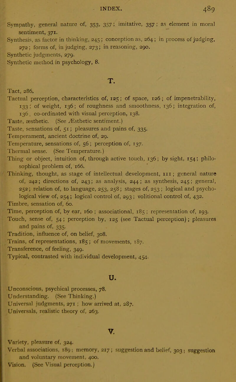 Sympathy, general nature of, 353, 357; imitative, 357; as element in moral sentiment, 371. Synthesis, as factor in thinking, 245; conception as, 264; in process of judging, 272; forms of, in judging, 273; in reasoning, 290. Synthetic judgments, 279. Synthetic method in psychology, 8. T. Tact, 286. Tactual perception, characteristics of, 125; of space, 126; of impenetrability, 133 ; of weight, 136; of roughness and smoothness, 136; integration of, 136 , co-ordinated with visual perception, 138. Taste, aesthetic. (See ^Esthetic sentiment.) Taste, sensations of, 51; pleasures and pains of, 335. Temperament, ancient doctrine of, 29. Temperature, sensations of, 56 ; perception of, 137. Thermal sense. (See Temperature.) Thing or object, intuition of, through active touch, 136; by sight, 154; philo- sophical problem of, 166. Thinking, thought, as stage of intellectual development, 111; general nature of, 242; directions of, 243; as analysis, 244; as synthesis, 245; general, 252; relation of, to language, 253, 258; stages of, 233 ; logical and psycho- logical view of, 254; logical control of, 293 ; volitional control of, 432. Timbre, sensation of, 60. Time, perception of, by ear, 160 ; associational, 185 ; representation of, 193. Touch, sense of, 54; perception by, 125 (see Tactual perception); pleasures and pains of, 335. Tradition, influence of, on belief, 308. Trains, of representations, 185; of movements, 187. Transference, of feeling, 349. Typical, contrasted with individual development, 454. u. Unconscious, psychical processes, 78. Understanding. (See Thinking.) Universal judgments, 271 ; how arrived at, 287. Universals, realistic theory of, 263. V. Variety, pleasure of, 324. Verbal associations, 189; memory, 217 ; suggestion and belief, 303 ; suggestion and voluntary movement, 400. Vision. (See Visual perception.)
