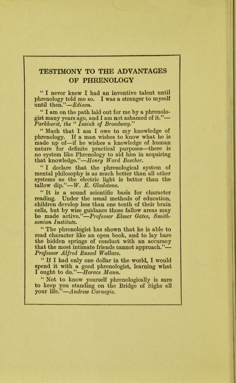 TESTIMONY TO THE ADVANTAGES OF PHRENOLOGY “ I never knew I had an inventive talent until phrenology told me so. I was a stranger to myself until then.”—Edison. “ I am on the path laid out for me by a phrenolo- gist many years ago, and I am not ashamed of it.”— Parkhurst, the “ Isaiah of Broadway.” “ Much that I am I owe to my knowledge of phrenology. If a man wishes to know what he is made up of—if he wishes a knowledge of human nature for definite practical purposes—there is no system like Phrenology to aid him in acquiring that knowledge.”—Henry Ward Beecher. “ I declare that the phrenological system of mental philosophy is as much better than all other systems as the electric fight is better than the tallow dip.”—W. E. Gladstone. “It is a sound scientific basis for character reading. Under the usual methods of education, children develop less than one tenth of their brain cells, but by wise guidance those fallow areas may be made active.”—Professor Elmer Gates, Smith- sonian Institute. “ The phrenologist has shown that he is able to read character like an open book, and to lay bare the hidden springs of conduct with an accuracy that the most intimate friends cannot approach.”— Professor Alfred Russel Wallace. “ If I had only one dollar in the world, I would spend it with a good phrenologist, learning what I ought to do.”—Horace Mann. “ Not to know yourself phrenologically is sure to keep you standing on the Bridge of Sighs all your fife.”—Andrew Carnegie.